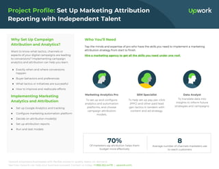 Upwork empowers businesses with flexible access to quality talent, on demand.
See how Upwork can help your business succeed. Contact us today: +1 866.262.4478 | upwork.com.
Project Profile: Set Up Marketing Attribution
Reporting with Independent Talent
Why Set Up Campaign
Attribution and Analytics?
Want to know what tactics, channels or
aspects of your digital campaigns are leading
to conversions? Implementing campaign
analytics and attribution can help you learn
● Exactly when and where conversions
happen
● Buyer behaviors and preferences
● What tactics or initiatives are successful
● How to improve and reallocate efforts
Implementing Marketing
Analytics and Attribution
● Set up Google Analytics and tracking
● Configure marketing automation platform
● Decide on attribution model(s)
● Set up attribution reports
● Run and test models
Who You’ll Need
Tap the minds and expertise of pro who have the skills you need to implement a marketing
attribution strategy from start to finish.
Hire a marketing agency to get all the skills you need under one roof.
Of marketers say attribution helps them
budget more effectively
70%
Average number of channels marketers use
to reach customers
8
Marketing Analytics Pro
To set up and configure
analytics and automation
platforms, and choose
campaign attribution
models.
SEM Specialist
To help set up pay-per-click
(PPC) and other paid lead
gen tactics in tandem with
content and ad strategy.
Data Analyst
To translate data into
insights to inform future
strategies and campaigns.
 