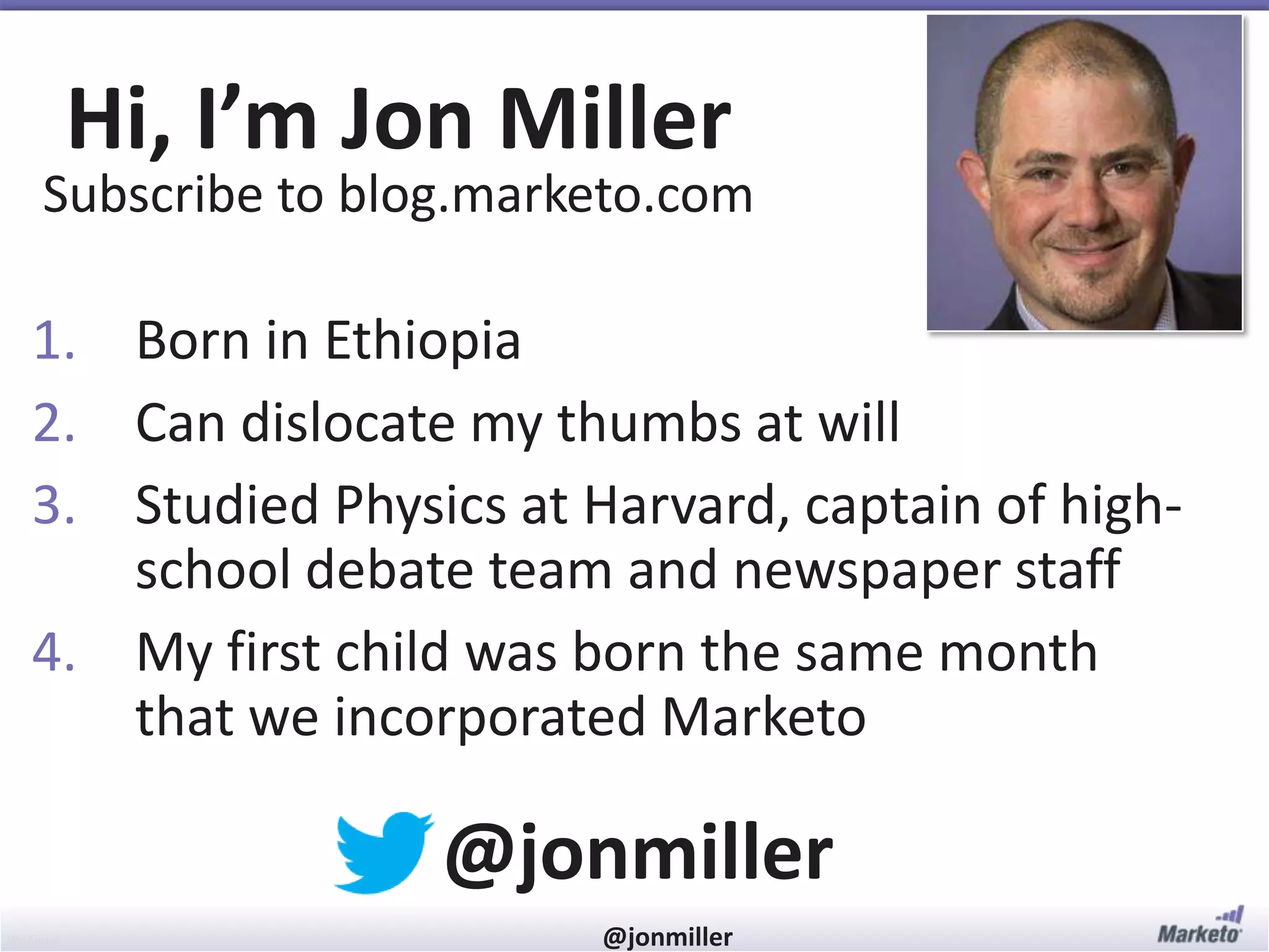 #RevEngine @jonmiller
Hi, I’m Jon Miller
Subscribe to blog.marketo.com
@jonmiller
1. Born in Ethiopia
2. Can dislocate my thumbs at will
3. Studied Physics at Harvard, captain of high-
school debate team and newspaper staff
4. My first child was born the same month
that we incorporated Marketo
 