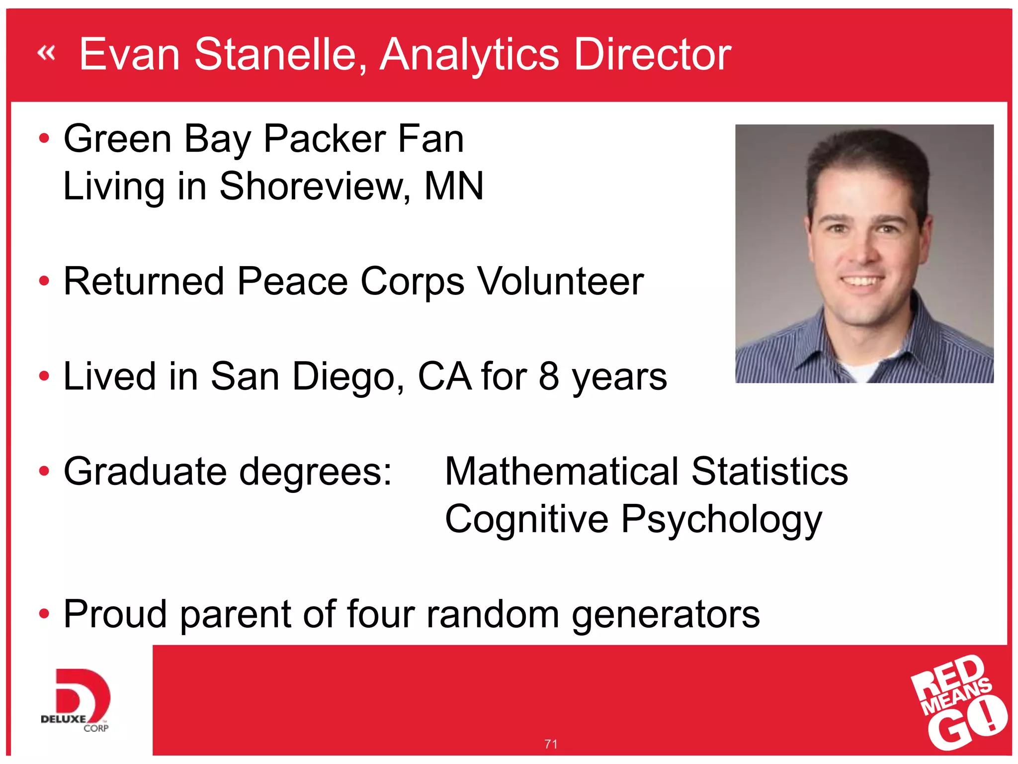 Evan Stanelle, Analytics Director
71
• Green Bay Packer Fan
Living in Shoreview, MN
• Returned Peace Corps Volunteer
• Lived in San Diego, CA for 8 years
• Graduate degrees: Mathematical Statistics
Cognitive Psychology
• Proud parent of four random generators
 