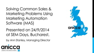 Solving Common Sales & 
Marketing Problems Using 
Marketing Automation 
Software (MAS) 
Presented on 24/9/2014 
at SEM Days, Bucharest, 
by Ann Stanley, Managing Director 
 
