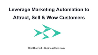 Leverage Marketing Automation to
Attract, Sell & Wow Customers
Carl Bischoff - BusinessFluid.com
 