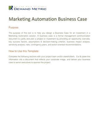 Marketing Automation Business Case
Purpose

The purpose of this tool is to help you design a Business Case for an investment in a
Marketing Automation solution. A business case is a formal management communication
document to justify and plan a project or investment by providing an opportunity overview,
key success factors, assumptions & decision-making criterion, business impact analysis,
sensitivity analysis, risks, contingency plans, and action-oriented recommendations.


How to Use this Template
Complete the following sections with your project team and/or stakeholders. Cut & paste this
information into a document that reflects your corporate image, and deliver your business
case to senior executives to sponsor the project.
 