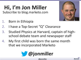 Hi, I’m Jon Miller

Subscribe to blog.marketo.com

1. My first child was born the
same month that we incorporated Marketo
2. Born in Ethiopia
3. Studied Physics at Harvard, captain of highschool debate team and newspaper staff
4. I have a Top-Secret “Q” Clearance

@jonmiller
#RevEngine

@jonmiller

 