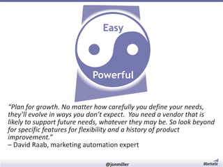 Easy

Powerful
“Plan for growth. No matter how carefully you define your needs,
they’ll evolve in ways you don’t expect. You need a vendor that is
likely to support future needs, whatever they may be. So look beyond
for specific features for flexibility and a history of product
improvement.”
– David Raab, marketing automation expert
#RevEngine

@jonmiller

 
