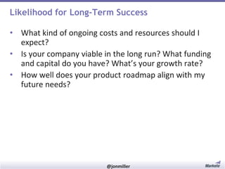 Likelihood for Long-Term Success
• What kind of ongoing costs and resources should I
expect?
• Is your company viable in the long run? What funding
and capital do you have? What’s your growth rate?
• How well does your product roadmap align with my
future needs?

#RevEngine

@jonmiller

 