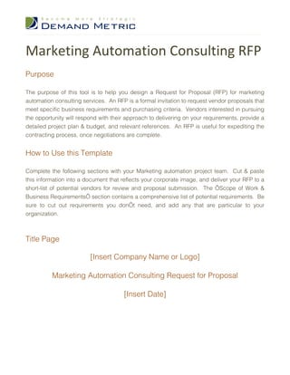 Marketing Automation Consulting RFP
Purpose

The purpose of this tool is to help you design a Request for Proposal (RFP) for marketing
automation consulting services. An RFP is a formal invitation to request vendor proposals that
meet specific business requirements and purchasing criteria. Vendors interested in pursuing
the opportunity will respond with their approach to delivering on your requirements, provide a
detailed project plan & budget, and relevant references. An RFP is useful for expediting the
contracting process, once negotiations are complete.


How to Use this Template

Complete the following sections with your Marketing automation project team. Cut & paste
this information into a document that reflects your corporate image, and deliver your RFP to a
short-list of potential vendors for review and proposal submission. The ‘Scope of Work &
Business Requirements’ section contains a comprehensive list of potential requirements. Be
sure to cut out requirements you don’t need, and add any that are particular to your
organization.



Title Page

                         [Insert Company Name or Logo]

          Marketing Automation Consulting Request for Proposal

                                      [Insert Date]
 