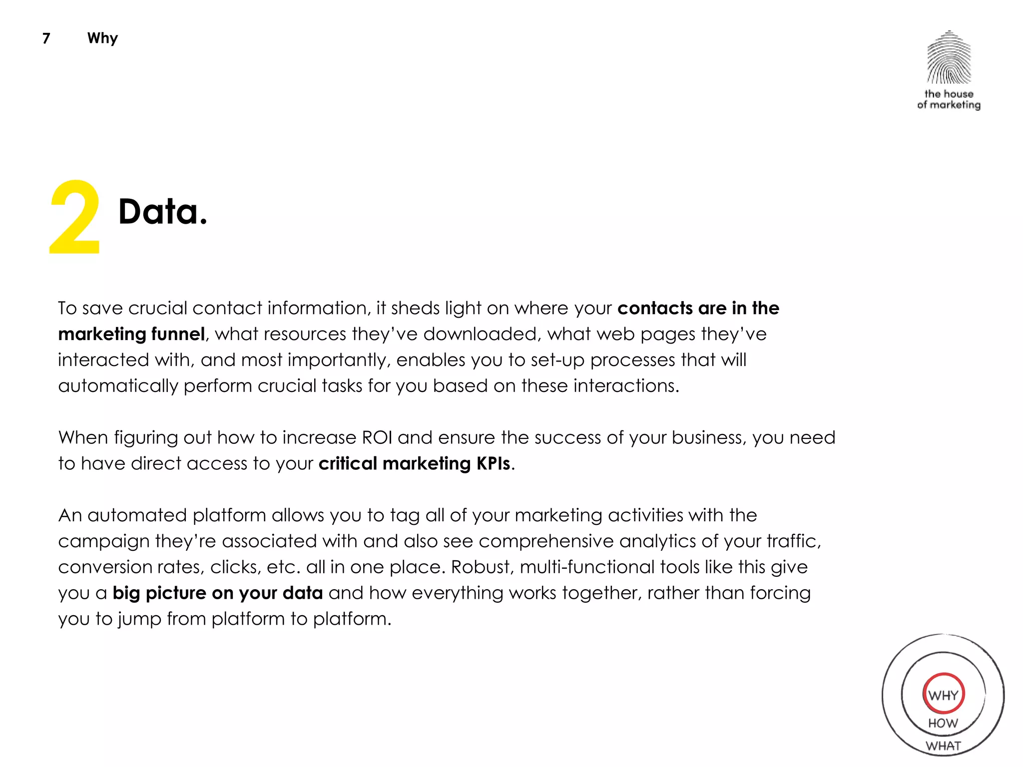 Why
Data.
To save crucial contact information, it sheds light on where your contacts are in the
marketing funnel, what resources they’ve downloaded, what web pages they’ve
interacted with, and most importantly, enables you to set-up processes that will
automatically perform crucial tasks for you based on these interactions.
When figuring out how to increase ROI and ensure the success of your business, you need
to have direct access to your critical marketing KPIs.
An automated platform allows you to tag all of your marketing activities with the
campaign they’re associated with and also see comprehensive analytics of your traffic,
conversion rates, clicks, etc. all in one place. Robust, multi-functional tools like this give
you a big picture on your data and how everything works together, rather than forcing
you to jump from platform to platform.
7
2
 
