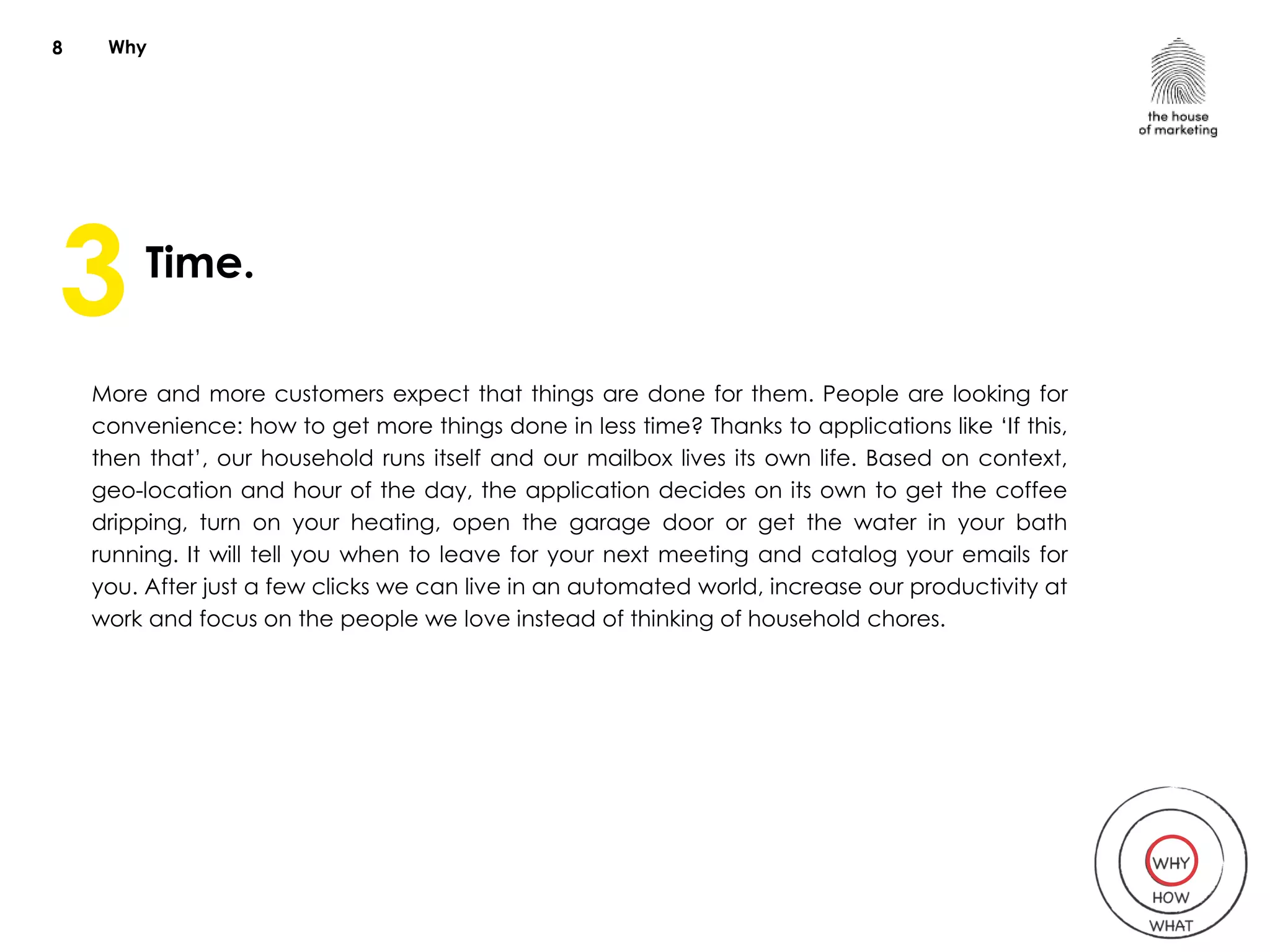 Why
Time.
More and more customers expect that things are done for them. People are looking for
convenience: how to get more things done in less time? Thanks to applications like ‘If this,
then that’, our household runs itself and our mailbox lives its own life. Based on context,
geo-location and hour of the day, the application decides on its own to get the coffee
dripping, turn on your heating, open the garage door or get the water in your bath
running. It will tell you when to leave for your next meeting and catalog your emails for
you. After just a few clicks we can live in an automated world, increase our productivity at
work and focus on the people we love instead of thinking of household chores.
8
3
 