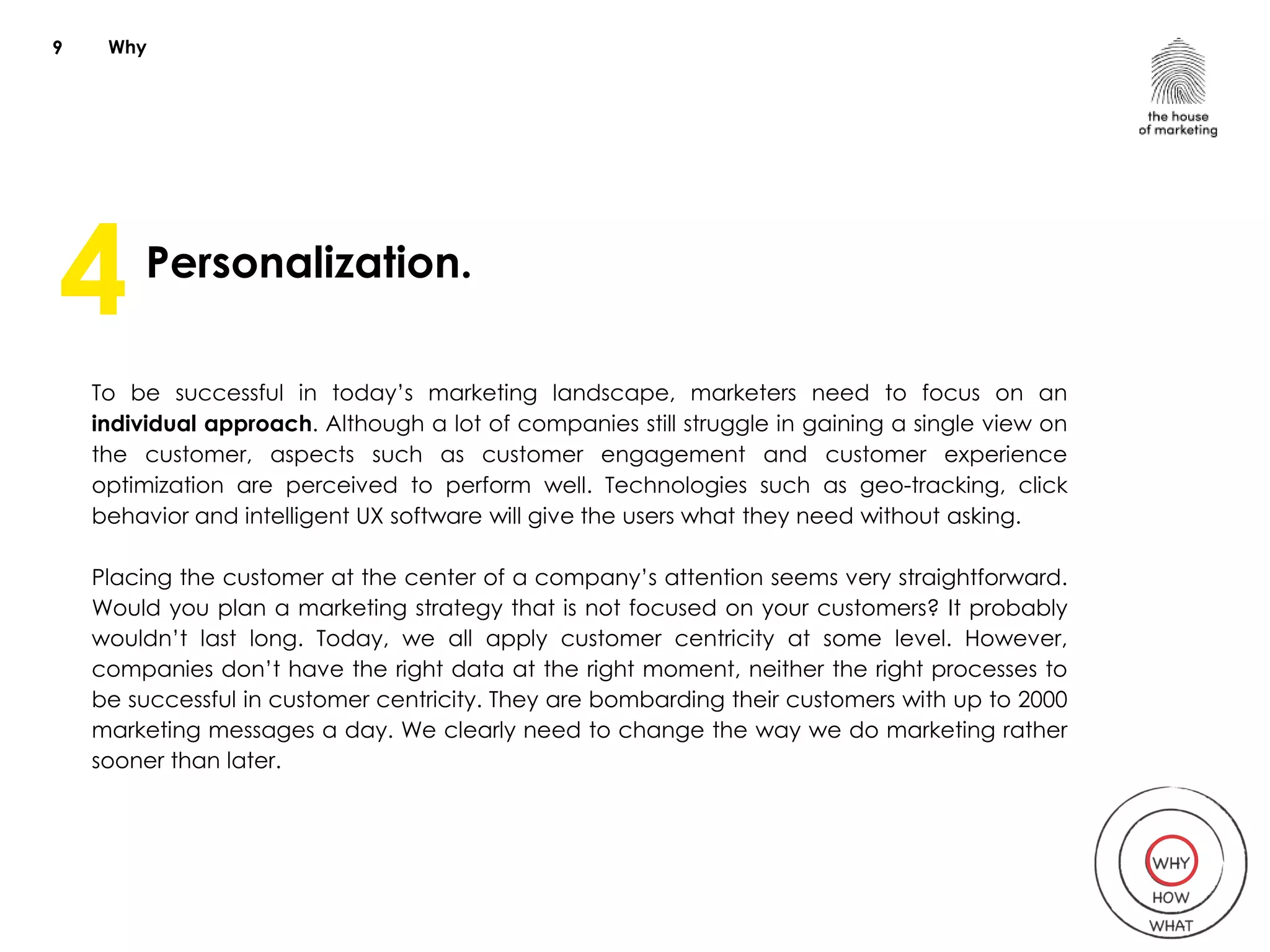 Why
Personalization.
To be successful in today’s marketing landscape, marketers need to focus on an
individual approach. Although a lot of companies still struggle in gaining a single view on
the customer, aspects such as customer engagement and customer experience
optimization are perceived to perform well. Technologies such as geo-tracking, click
behavior and intelligent UX software will give the users what they need without asking.
Placing the customer at the center of a company’s attention seems very straightforward.
Would you plan a marketing strategy that is not focused on your customers? It probably
wouldn’t last long. Today, we all apply customer centricity at some level. However,
companies don’t have the right data at the right moment, neither the right processes to
be successful in customer centricity. They are bombarding their customers with up to 2000
marketing messages a day. We clearly need to change the way we do marketing rather
sooner than later.
9
4
 
