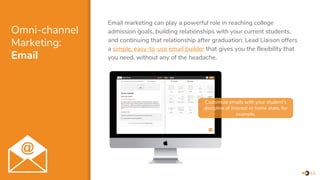 Omni-channel
Marketing:
Email
Email marketing can play a powerful role in reaching college
admission goals, building relationships with your current students,
and continuing that relationship after graduation. Lead Liaison offers
a simple, easy-to-use email builder that gives you the flexibility that
you need, without any of the headache.
10
Customize emails with your student’s
discipline of interest or home state, for
example.
 