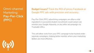 Omni-channel
Marketing:
Pay-Per-Click
(PPC)
Budget issues? Track the ROI of pricey Facebook or
Google PPC ads with precision and accuracy.
Pay-Per-Click (PPC) advertising campaigns are often a vital
ingredient in successful student recruitment. Lead Liaison can
monitor your Google Adwords, or any other ad campaign via
Trackable URLs.
This will allow visits from your PPC campaign to be tracked under
separate campaigns, helping better monitor where your marketing
dollars are most effective.
12
 