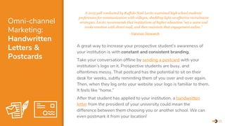Omni-channel
Marketing:
Handwritten
Letters &
Postcards
A 2015 poll conducted by Ruffalo Noel Levitz examined high school students’
preferences for communication with colleges, shedding light on effective recruitment
strategies. Levitz recommends that institutions of higher education “set a scene and
evoke emotion with direct mail, and then maintain that engagement online.”
- Hanover Research
A great way to increase your prospective student’s awareness of
your institution is with constant and consistent branding.
Take your conversation offline by sending a postcard with your
institution’s logo on it. Prospective students are busy, and
oftentimes messy. That postcard has the potential to sit on their
desk for weeks, subtly reminding them of you over and over again.
Then, when they log onto your website your logo is familiar to them.
It feels like “home.”
After that student has applied to your institution, a handwritten
letter from the president of your university could mean the
difference between them choosing you or another school. We can
even postmark it from your location!
15
 