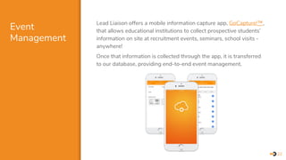Event
Management
Lead Liaison offers a mobile information capture app, GoCapture!™,
that allows educational institutions to collect prospective students’
information on site at recruitment events, seminars, school visits -
anywhere!
Once that information is collected through the app, it is transferred
to our database, providing end-to-end event management.
22
 