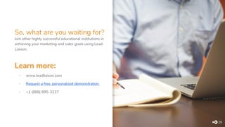 So, what are you waiting for?
29
Join other highly successful educational institutions in
achieving your marketing and sales goals using Lead
Liaison.
Learn more:
▪ www.leadliaison.com
▪ Request a free, personalized demonstration.
▪ +1 (888) 895-3237
 