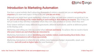 Author: Alan Tomkins | Tel: 07860 659076 | Email: alan.tomkins@alpha-tango.co.uk © Alpha Tango 2017
Introduction to Marketing Automation
You have a great website that’s attracting thousands of visitors a month but you are not getting the
enquiries you want and expect. If this is the case you are not alone.
Although you might have great marketing collateral on your site and your content is as good as it can
be, you are still relying on the visitor finding it and reading it, then making an enquiry. Also if they are
not yet ready to buy will they remember where they saw your product or service when they are?
Your visitors will have many different requirements, different motivations, and be at different points
in the buying cycle.
Marketing and selling are only successful when relevant and timely. To achieve this we need to know
who your visitors are and what they are interested in.
Marketing Automation is about identifying your website visitors, understanding them better, then
using this information to sell to them successfully.
Marketing Automation is relatively new, within every businesses budget, measurable, smart, and
effective, and will result in higher sales for your business.
 