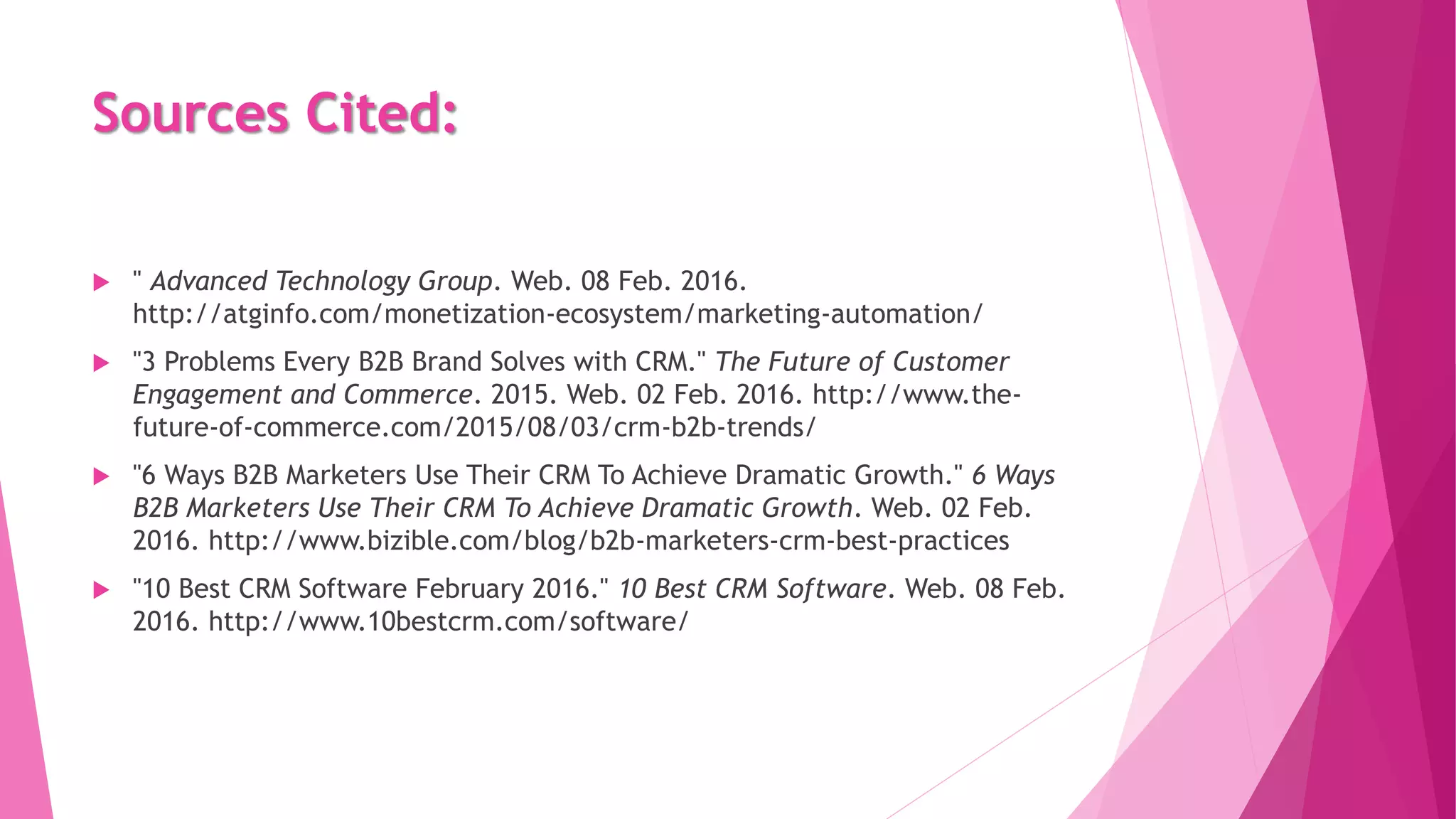 Sources Cited:
 " Advanced Technology Group. Web. 08 Feb. 2016.
http://atginfo.com/monetization-ecosystem/marketing-automation/
 "3 Problems Every B2B Brand Solves with CRM." The Future of Customer
Engagement and Commerce. 2015. Web. 02 Feb. 2016. http://www.the-
future-of-commerce.com/2015/08/03/crm-b2b-trends/
 "6 Ways B2B Marketers Use Their CRM To Achieve Dramatic Growth." 6 Ways
B2B Marketers Use Their CRM To Achieve Dramatic Growth. Web. 02 Feb.
2016. http://www.bizible.com/blog/b2b-marketers-crm-best-practices
 "10 Best CRM Software February 2016." 10 Best CRM Software. Web. 08 Feb.
2016. http://www.10bestcrm.com/software/
 