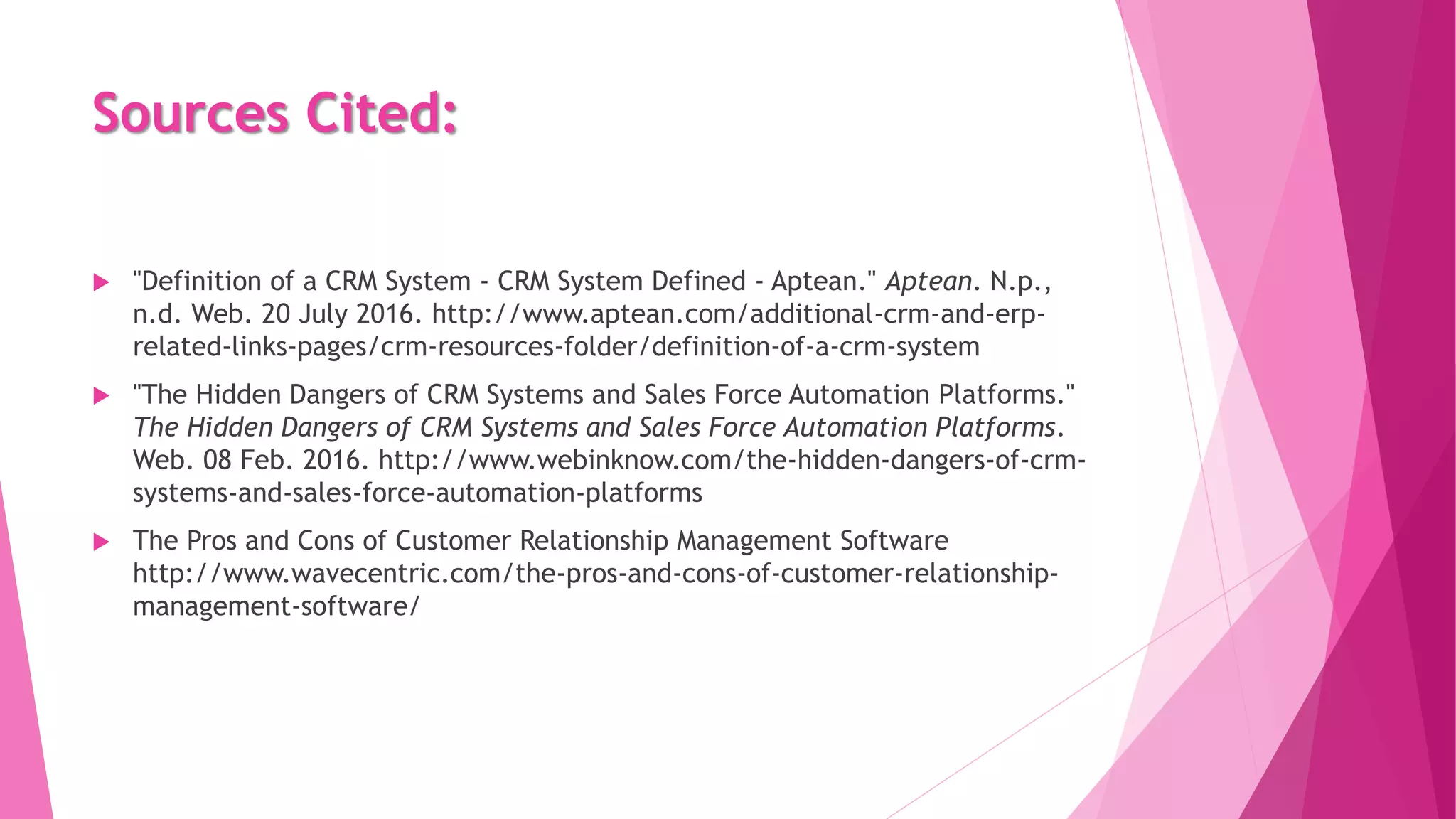 Sources Cited:
 "Definition of a CRM System - CRM System Defined - Aptean." Aptean. N.p.,
n.d. Web. 20 July 2016. http://www.aptean.com/additional-crm-and-erp-
related-links-pages/crm-resources-folder/definition-of-a-crm-system
 "The Hidden Dangers of CRM Systems and Sales Force Automation Platforms."
The Hidden Dangers of CRM Systems and Sales Force Automation Platforms.
Web. 08 Feb. 2016. http://www.webinknow.com/the-hidden-dangers-of-crm-
systems-and-sales-force-automation-platforms
 The Pros and Cons of Customer Relationship Management Software
http://www.wavecentric.com/the-pros-and-cons-of-customer-relationship-
management-software/
 