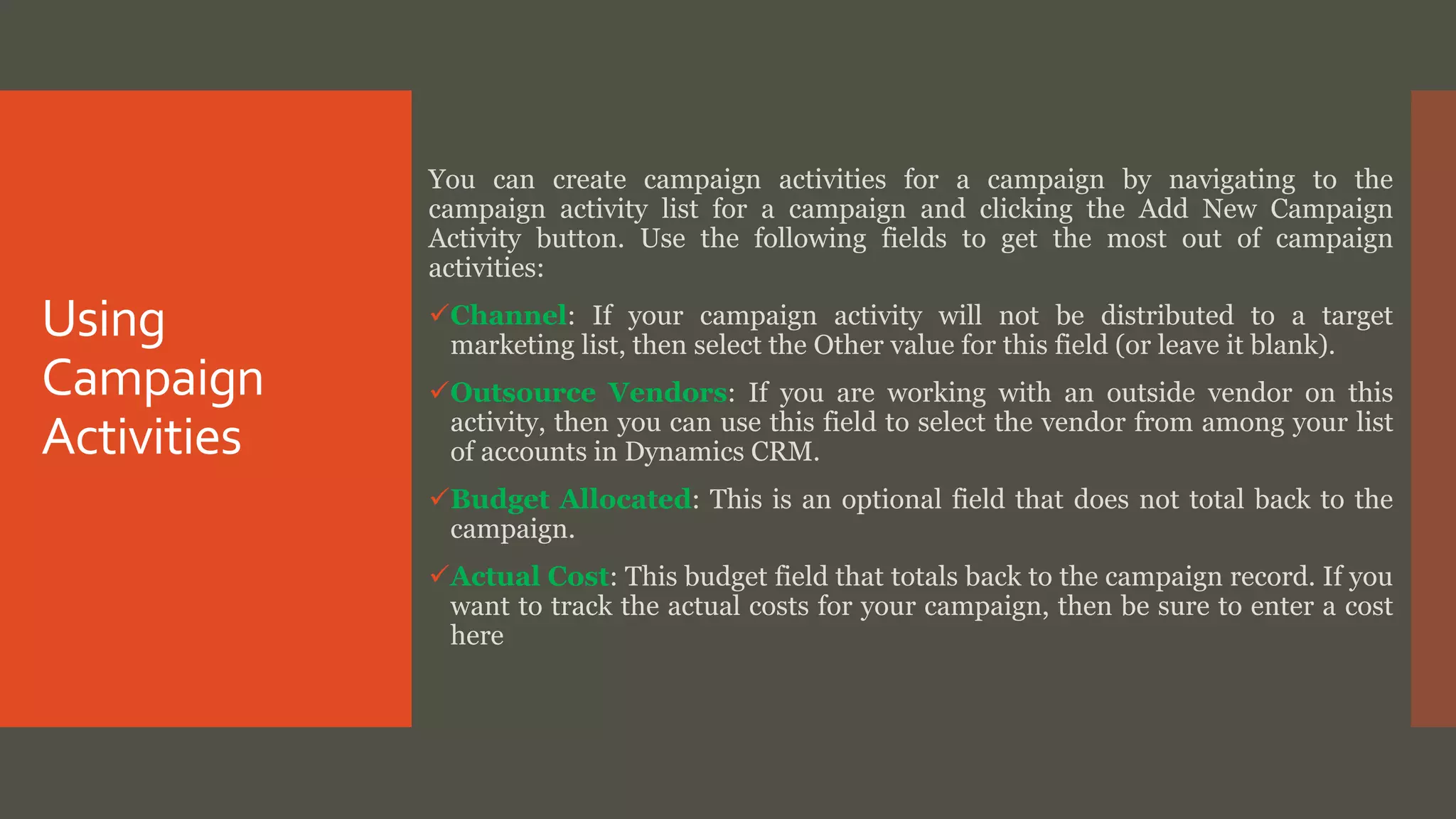 Using
Campaign
Activities
You can create campaign activities for a campaign by navigating to the
campaign activity list for a campaign and clicking the Add New Campaign
Activity button. Use the following fields to get the most out of campaign
activities:
Channel: If your campaign activity will not be distributed to a target
marketing list, then select the Other value for this field (or leave it blank).
Outsource Vendors: If you are working with an outside vendor on this
activity, then you can use this field to select the vendor from among your list
of accounts in Dynamics CRM.
Budget Allocated: This is an optional field that does not total back to the
campaign.
Actual Cost: This budget field that totals back to the campaign record. If you
want to track the actual costs for your campaign, then be sure to enter a cost
here
 