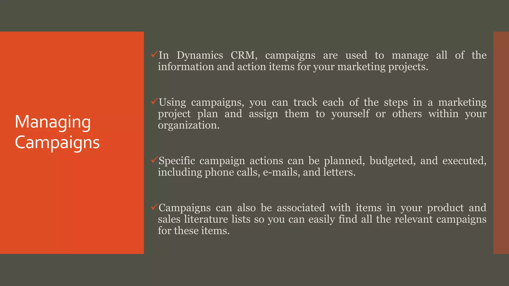 Managing
Campaigns
In Dynamics CRM, campaigns are used to manage all of the
information and action items for your marketing projects.
Using campaigns, you can track each of the steps in a marketing
project plan and assign them to yourself or others within your
organization.
Specific campaign actions can be planned, budgeted, and executed,
including phone calls, e-mails, and letters.
Campaigns can also be associated with items in your product and
sales literature lists so you can easily find all the relevant campaigns
for these items.
 