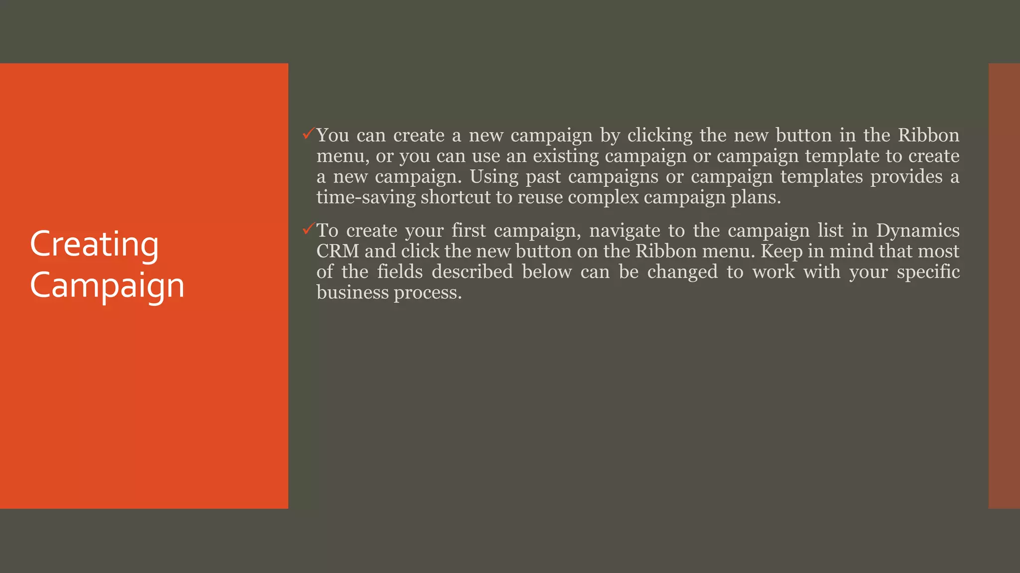 Creating
Campaign
You can create a new campaign by clicking the new button in the Ribbon
menu, or you can use an existing campaign or campaign template to create
a new campaign. Using past campaigns or campaign templates provides a
time-saving shortcut to reuse complex campaign plans.
To create your first campaign, navigate to the campaign list in Dynamics
CRM and click the new button on the Ribbon menu. Keep in mind that most
of the fields described below can be changed to work with your specific
business process.
 