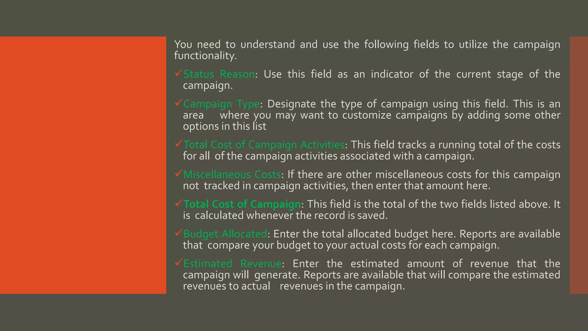 You need to understand and use the following fields to utilize the campaign
functionality.
Status Reason: Use this field as an indicator of the current stage of the
campaign.
Campaign Type: Designate the type of campaign using this field. This is an
area where you may want to customize campaigns by adding some other
options in this list
Total Cost of Campaign Activities: This field tracks a running total of the costs
for all of the campaign activities associated with a campaign.
Miscellaneous Costs: If there are other miscellaneous costs for this campaign
not tracked in campaign activities, then enter that amount here.
Total Cost of Campaign: This field is the total of the two fields listed above. It
is calculated whenever the record is saved.
Budget Allocated: Enter the total allocated budget here. Reports are available
that compare your budget to your actual costs for each campaign.
Estimated Revenue: Enter the estimated amount of revenue that the
campaign will generate. Reports are available that will compare the estimated
revenues to actual revenues in the campaign.
 