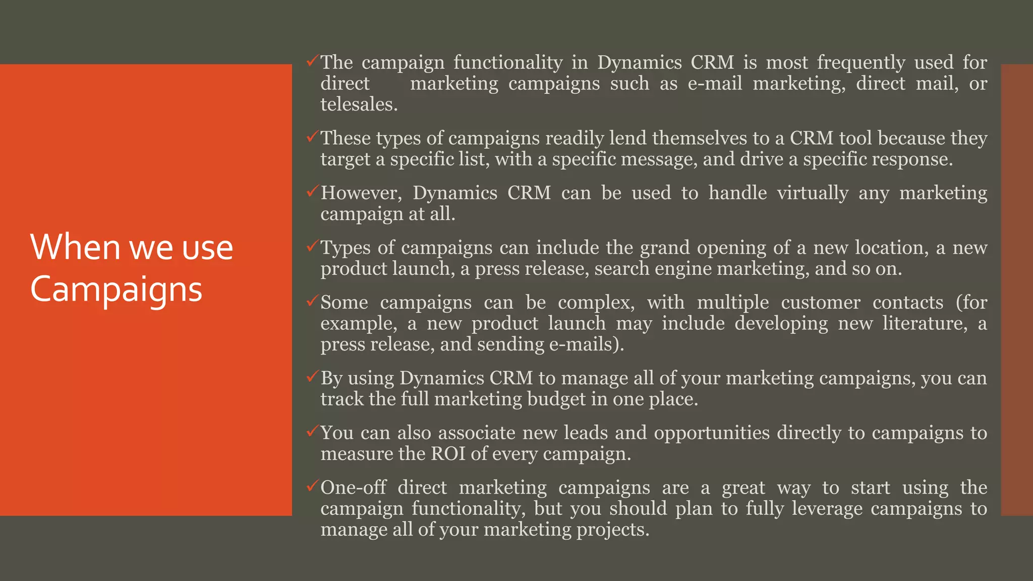 When we use
Campaigns
The campaign functionality in Dynamics CRM is most frequently used for
direct marketing campaigns such as e-mail marketing, direct mail, or
telesales.
These types of campaigns readily lend themselves to a CRM tool because they
target a specific list, with a specific message, and drive a specific response.
However, Dynamics CRM can be used to handle virtually any marketing
campaign at all.
Types of campaigns can include the grand opening of a new location, a new
product launch, a press release, search engine marketing, and so on.
Some campaigns can be complex, with multiple customer contacts (for
example, a new product launch may include developing new literature, a
press release, and sending e-mails).
By using Dynamics CRM to manage all of your marketing campaigns, you can
track the full marketing budget in one place.
You can also associate new leads and opportunities directly to campaigns to
measure the ROI of every campaign.
One-off direct marketing campaigns are a great way to start using the
campaign functionality, but you should plan to fully leverage campaigns to
manage all of your marketing projects.
 