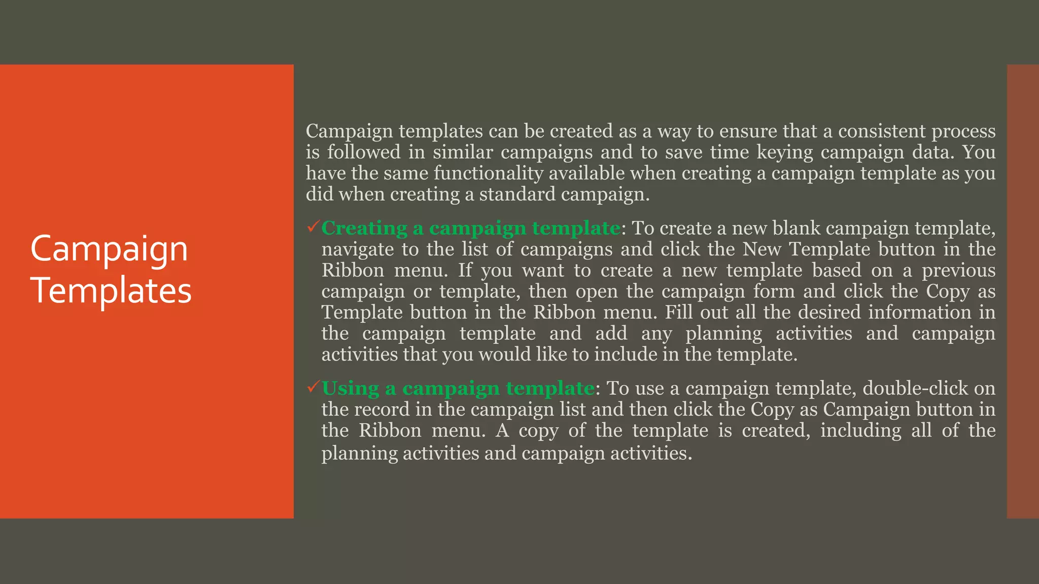Campaign
Templates
Campaign templates can be created as a way to ensure that a consistent process
is followed in similar campaigns and to save time keying campaign data. You
have the same functionality available when creating a campaign template as you
did when creating a standard campaign.
Creating a campaign template: To create a new blank campaign template,
navigate to the list of campaigns and click the New Template button in the
Ribbon menu. If you want to create a new template based on a previous
campaign or template, then open the campaign form and click the Copy as
Template button in the Ribbon menu. Fill out all the desired information in
the campaign template and add any planning activities and campaign
activities that you would like to include in the template.
Using a campaign template: To use a campaign template, double-click on
the record in the campaign list and then click the Copy as Campaign button in
the Ribbon menu. A copy of the template is created, including all of the
planning activities and campaign activities.
 