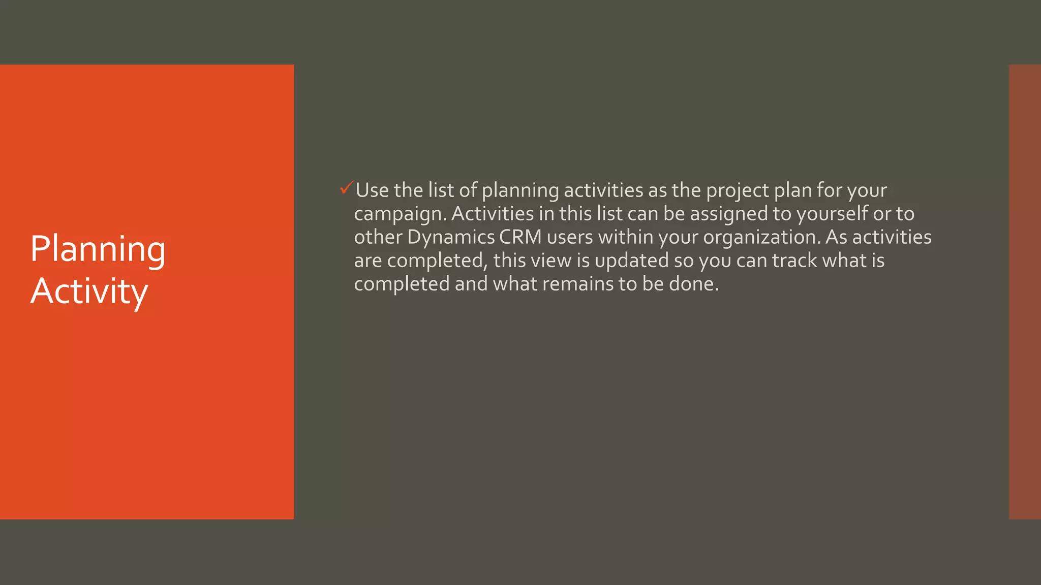 Planning
Activity
Use the list of planning activities as the project plan for your
campaign.Activities in this list can be assigned to yourself or to
other Dynamics CRM users within your organization.As activities
are completed, this view is updated so you can track what is
completed and what remains to be done.
 