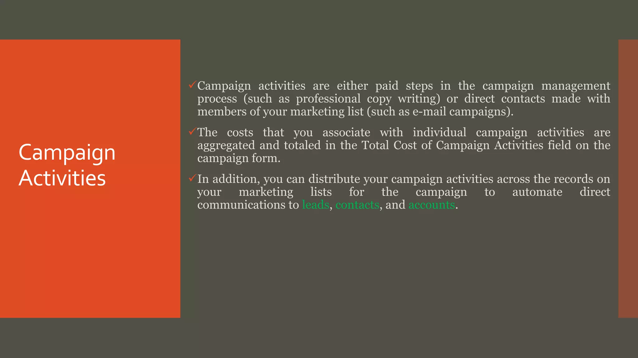 Campaign
Activities
Campaign activities are either paid steps in the campaign management
process (such as professional copy writing) or direct contacts made with
members of your marketing list (such as e-mail campaigns).
The costs that you associate with individual campaign activities are
aggregated and totaled in the Total Cost of Campaign Activities field on the
campaign form.
In addition, you can distribute your campaign activities across the records on
your marketing lists for the campaign to automate direct
communications to leads, contacts, and accounts.
 