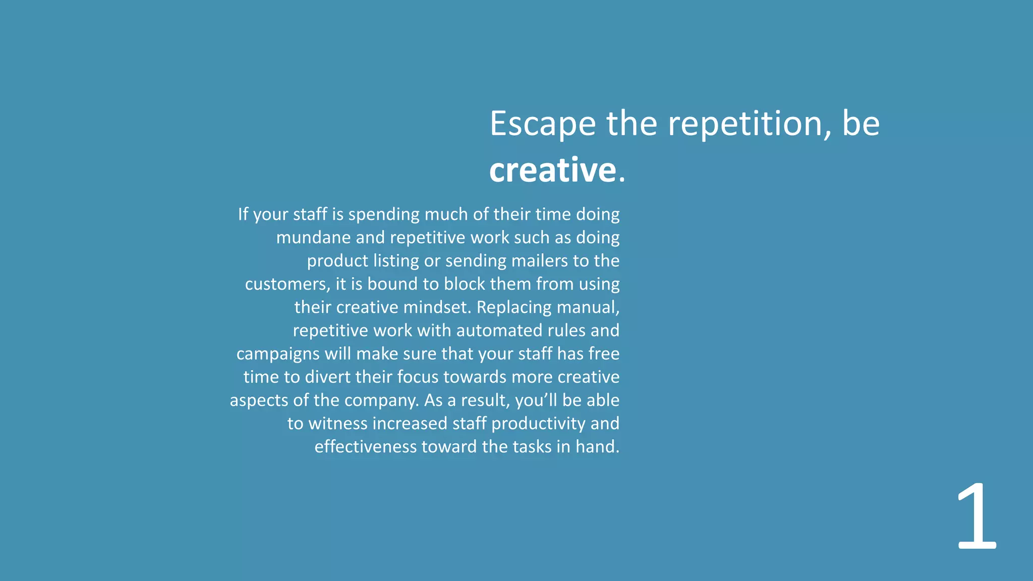 Escape the repetition, be
creative.
If your staff is spending much of their time doing
mundane and repetitive work such as doing
product listing or sending mailers to the
customers, it is bound to block them from using
their creative mindset. Replacing manual,
repetitive work with automated rules and
campaigns will make sure that your staff has free
time to divert their focus towards more creative
aspects of the company. As a result, you’ll be able
to witness increased staff productivity and
effectiveness toward the tasks in hand.
1
 