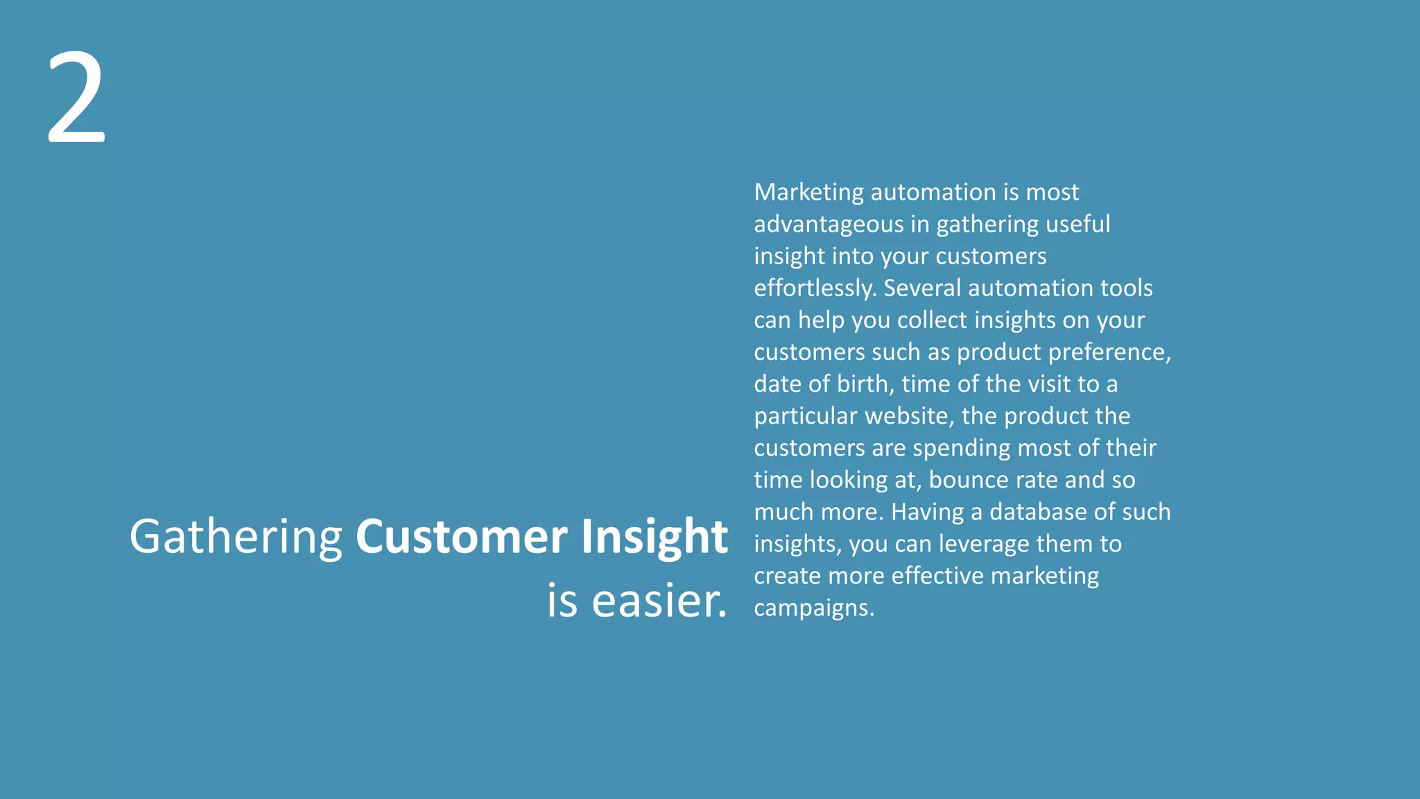 Gathering Customer Insight
is easier.
Marketing automation is most
advantageous in gathering useful
insight into your customers
effortlessly. Several automation tools
can help you collect insights on your
customers such as product preference,
date of birth, time of the visit to a
particular website, the product the
customers are spending most of their
time looking at, bounce rate and so
much more. Having a database of such
insights, you can leverage them to
create more effective marketing
campaigns.
2
 