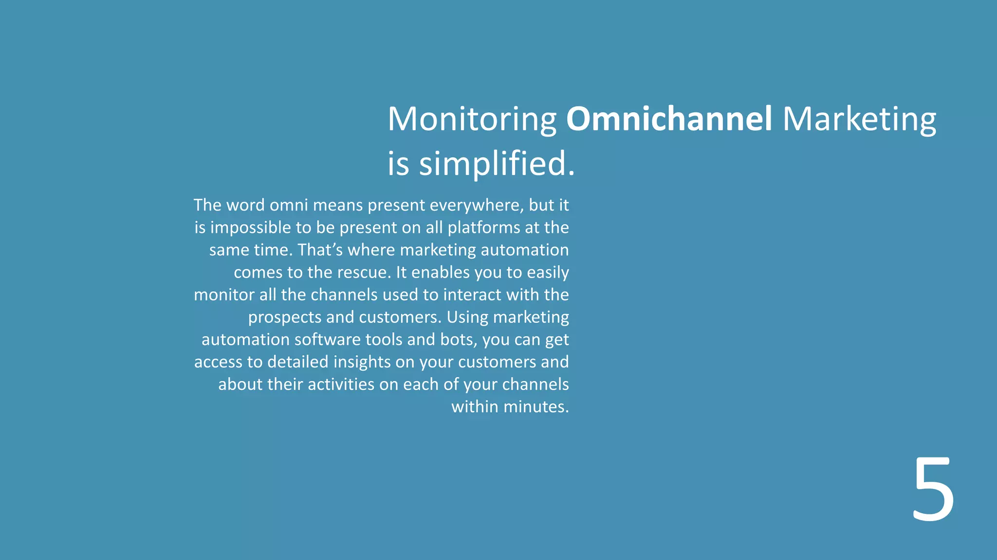 Monitoring Omnichannel Marketing
is simplified.
The word omni means present everywhere, but it
is impossible to be present on all platforms at the
same time. That’s where marketing automation
comes to the rescue. It enables you to easily
monitor all the channels used to interact with the
prospects and customers. Using marketing
automation software tools and bots, you can get
access to detailed insights on your customers and
about their activities on each of your channels
within minutes.
5
 