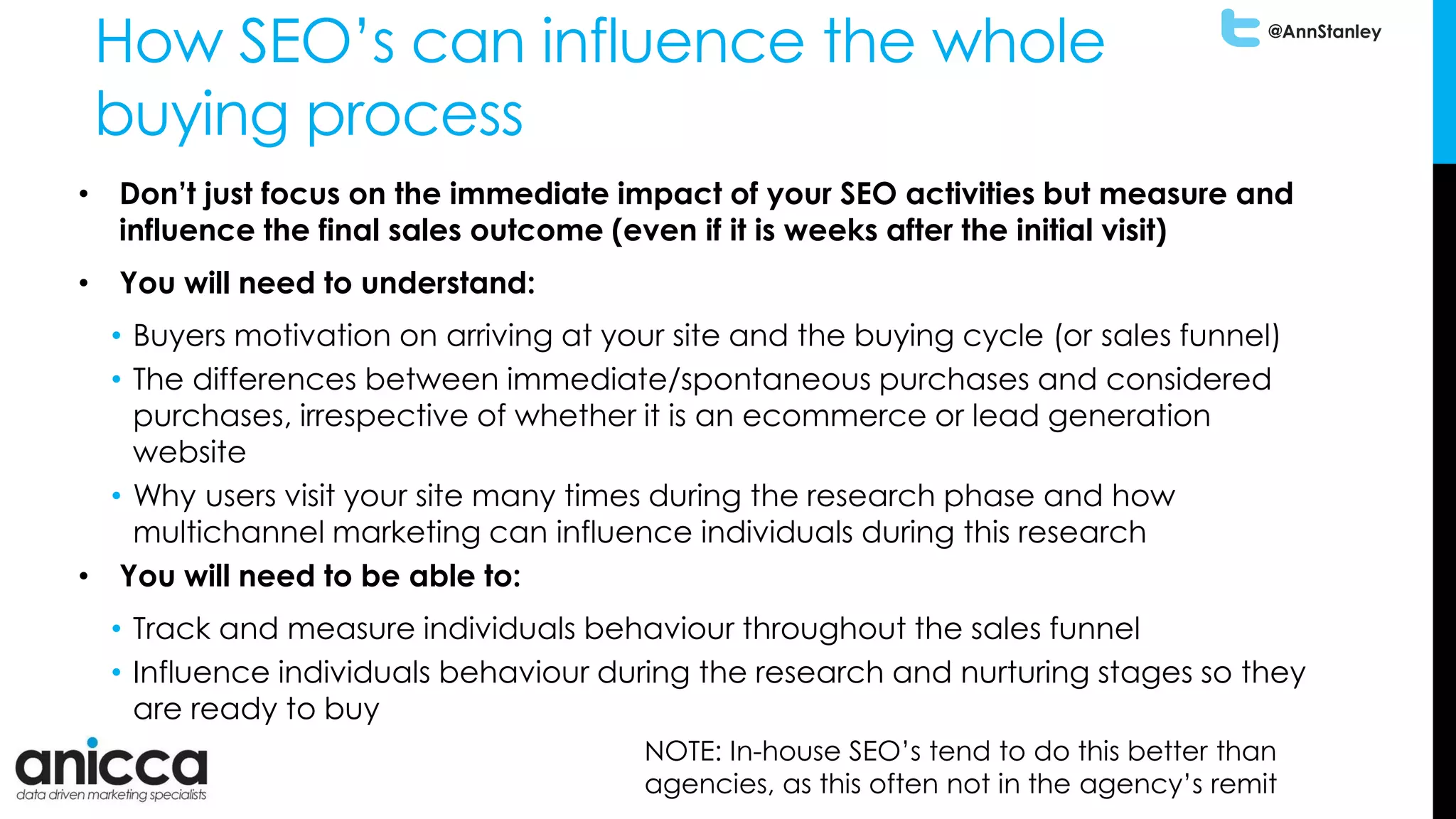 @AnnStanley
How SEO’s can influence the whole
buying process
• Don’t just focus on the immediate impact of your SEO activities but measure and
influence the final sales outcome (even if it is weeks after the initial visit)
• You will need to understand:
• Buyers motivation on arriving at your site and the buying cycle (or sales funnel)
• The differences between immediate/spontaneous purchases and considered
purchases, irrespective of whether it is an ecommerce or lead generation
website
• Why users visit your site many times during the research phase and how
multichannel marketing can influence individuals during this research
• You will need to be able to:
• Track and measure individuals behaviour throughout the sales funnel
• Influence individuals behaviour during the research and nurturing stages so they
are ready to buy
NOTE: In-house SEO’s tend to do this better than
agencies, as this often not in the agency’s remit
 