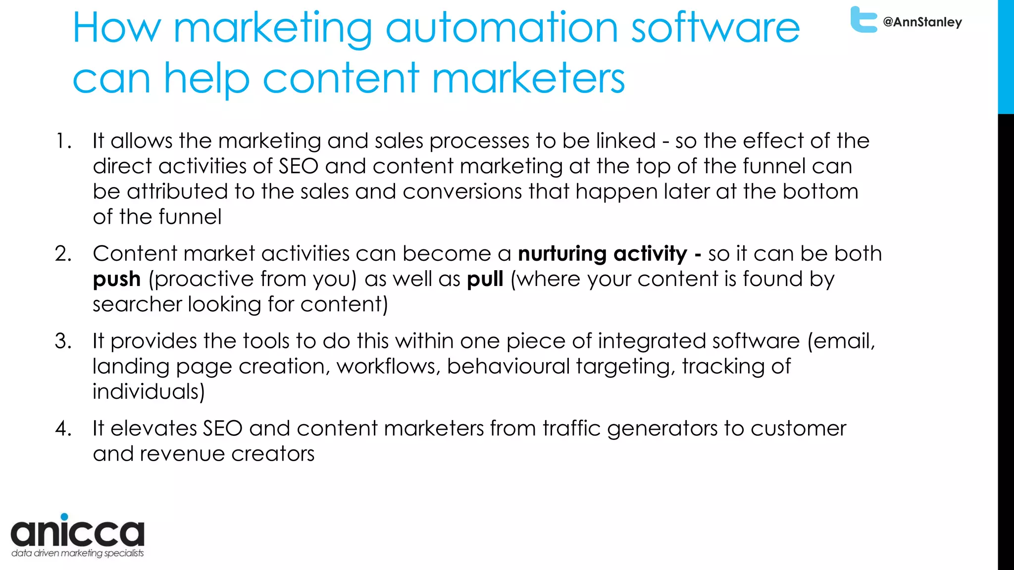 @AnnStanley
How marketing automation software
can help content marketers
1. It allows the marketing and sales processes to be linked - so the effect of the
direct activities of SEO and content marketing at the top of the funnel can
be attributed to the sales and conversions that happen later at the bottom
of the funnel
2. Content market activities can become a nurturing activity - so it can be both
push (proactive from you) as well as pull (where your content is found by
searcher looking for content)
3. It provides the tools to do this within one piece of integrated software (email,
landing page creation, workflows, behavioural targeting, tracking of
individuals)
4. It elevates SEO and content marketers from traffic generators to customer
and revenue creators
 