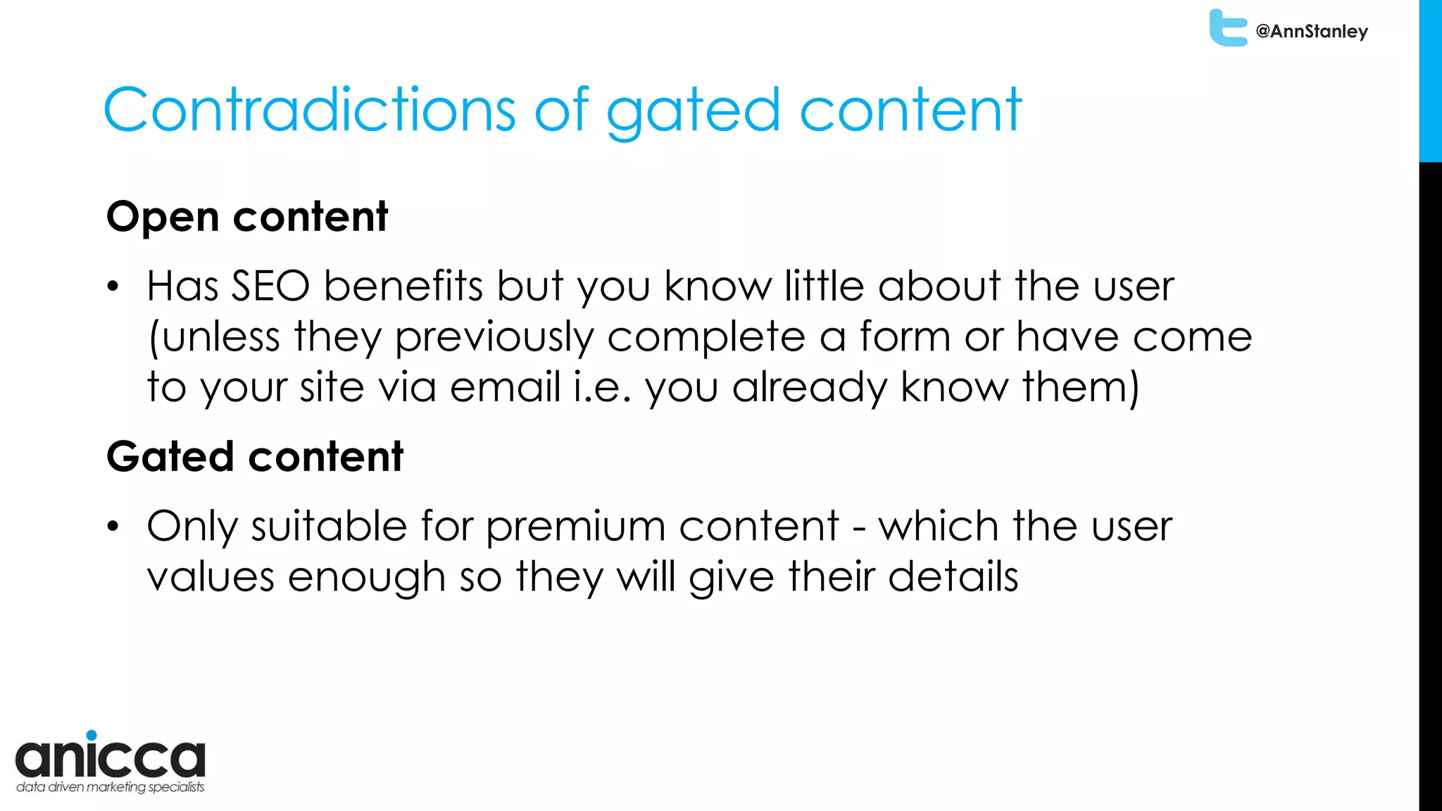 @AnnStanley
Contradictions of gated content
Open content
• Has SEO benefits but you know little about the user
(unless they previously complete a form or have come
to your site via email i.e. you already know them)
Gated content
• Only suitable for premium content - which the user
values enough so they will give their details
 