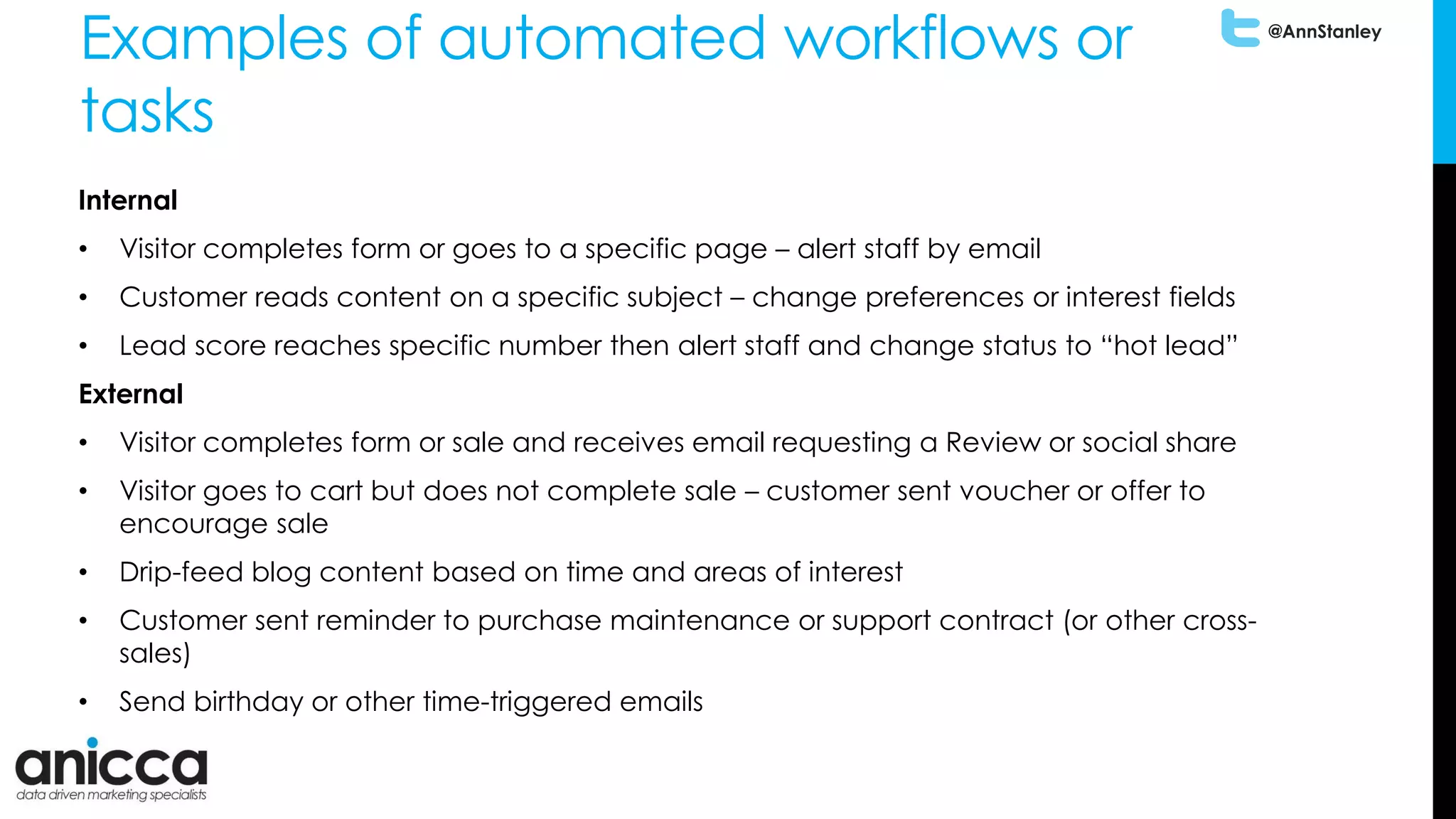 @AnnStanley
Examples of automated workflows or
tasks
Internal
• Visitor completes form or goes to a specific page – alert staff by email
• Customer reads content on a specific subject – change preferences or interest fields
• Lead score reaches specific number then alert staff and change status to “hot lead”
External
• Visitor completes form or sale and receives email requesting a Review or social share
• Visitor goes to cart but does not complete sale – customer sent voucher or offer to
encourage sale
• Drip-feed blog content based on time and areas of interest
• Customer sent reminder to purchase maintenance or support contract (or other cross-
sales)
• Send birthday or other time-triggered emails
 