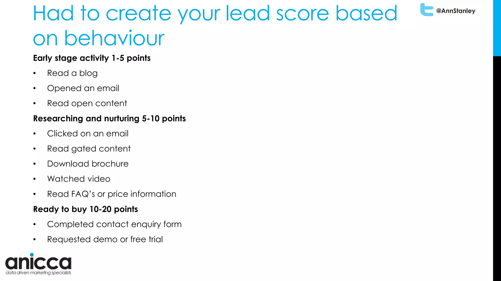 @AnnStanley
Had to create your lead score based
on behaviour
Early stage activity 1-5 points
• Read a blog
• Opened an email
• Read open content
Researching and nurturing 5-10 points
• Clicked on an email
• Read gated content
• Download brochure
• Watched video
• Read FAQ’s or price information
Ready to buy 10-20 points
• Completed contact enquiry form
• Requested demo or free trial
 