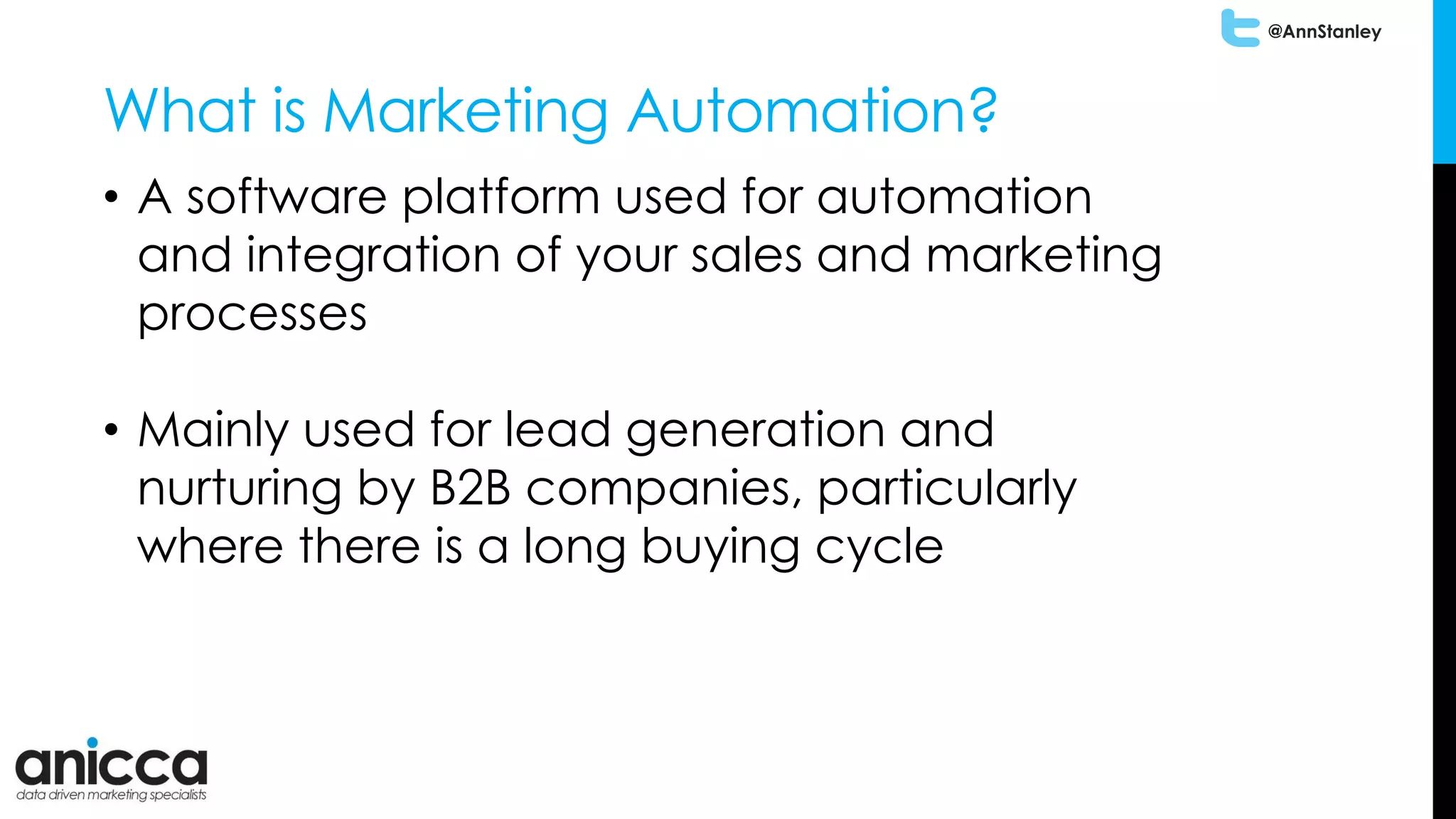 @AnnStanley
What is Marketing Automation?
• A software platform used for automation
and integration of your sales and marketing
processes
• Mainly used for lead generation and
nurturing by B2B companies, particularly
where there is a long buying cycle
 