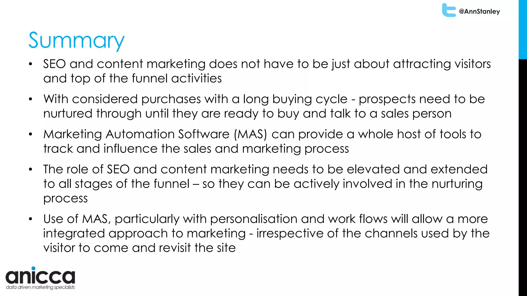 @AnnStanley
Summary
• SEO and content marketing does not have to be just about attracting visitors
and top of the funnel activities
• With considered purchases with a long buying cycle - prospects need to be
nurtured through until they are ready to buy and talk to a sales person
• Marketing Automation Software (MAS) can provide a whole host of tools to
track and influence the sales and marketing process
• The role of SEO and content marketing needs to be elevated and extended
to all stages of the funnel – so they can be actively involved in the nurturing
process
• Use of MAS, particularly with personalisation and work flows will allow a more
integrated approach to marketing - irrespective of the channels used by the
visitor to come and revisit the site
 
