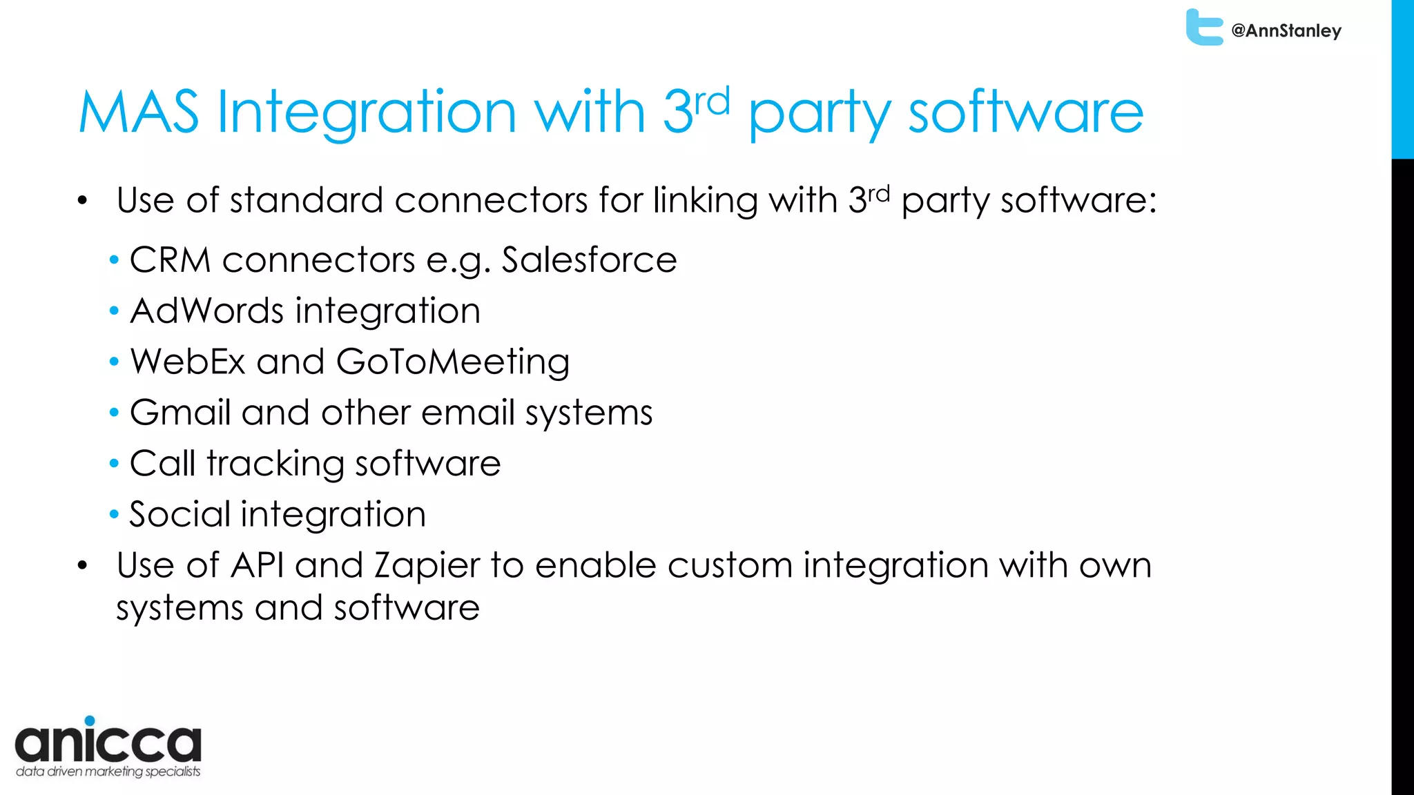 @AnnStanley
MAS Integration with 3rd party software
• Use of standard connectors for linking with 3rd party software:
• CRM connectors e.g. Salesforce
• AdWords integration
• WebEx and GoToMeeting
• Gmail and other email systems
• Call tracking software
• Social integration
• Use of API and Zapier to enable custom integration with own
systems and software
 