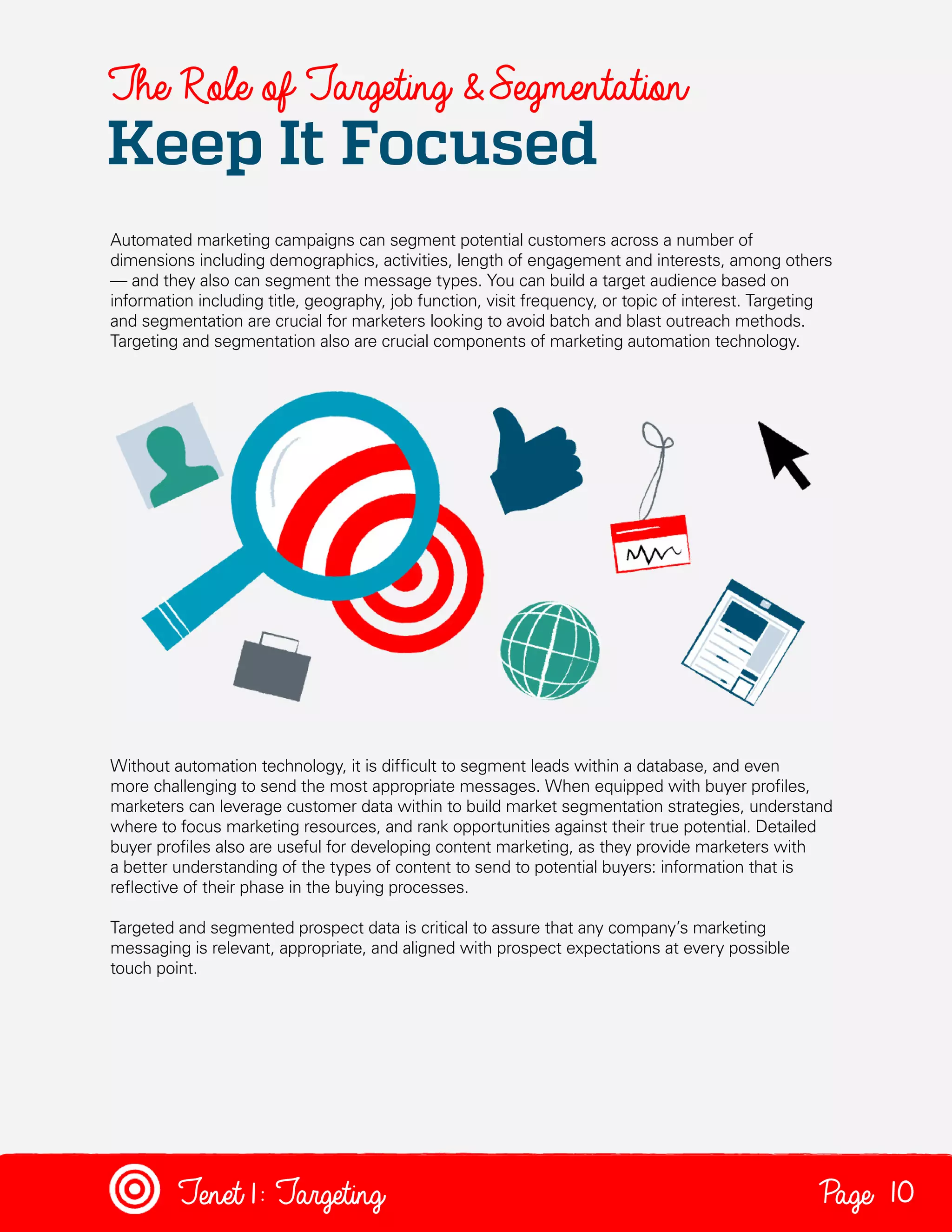 The Role of Targeting & Segmentation

Keep It Focused

Automated marketing campaigns can segment potential customers across a number of
dimensions including demographics, activities, length of engagement and interests, among others
— and they also can segment the message types. You can build a target audience based on
information including title, geography, job function, visit frequency, or topic of interest. Targeting
and segmentation are crucial for marketers looking to avoid batch and blast outreach methods.
Targeting and segmentation also are crucial components of marketing automation technology.

Without automation technology, it is difficult to segment leads within a database, and even
more challenging to send the most appropriate messages. When equipped with buyer profiles,
marketers can leverage customer data within to build market segmentation strategies, understand
where to focus marketing resources, and rank opportunities against their true potential. Detailed
buyer profiles also are useful for developing content marketing, as they provide marketers with
a better understanding of the types of content to send to potential buyers: information that is
reflective of their phase in the buying processes.
Targeted and segmented prospect data is critical to assure that any company’s marketing
messaging is relevant, appropriate, and aligned with prospect expectations at every possible
touch point.

Tenet1: Targeting

Page 10

 