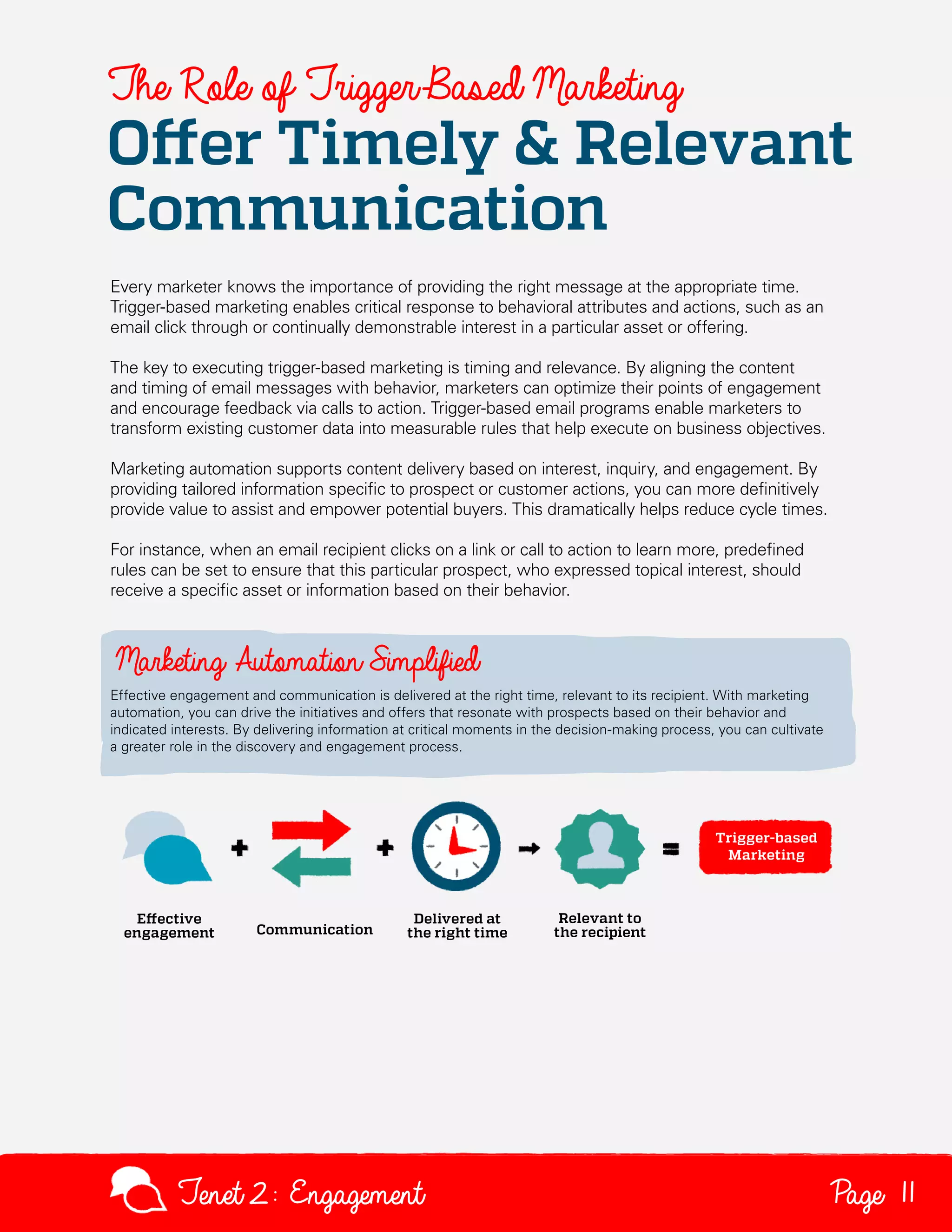 The Role of Trigger-Based Marketing

Offer Timely & Relevant
Communication
Every marketer knows the importance of providing the right message at the appropriate time.
Trigger-based marketing enables critical response to behavioral attributes and actions, such as an
email click through or continually demonstrable interest in a particular asset or offering.
The key to executing trigger-based marketing is timing and relevance. By aligning the content
and timing of email messages with behavior, marketers can optimize their points of engagement
and encourage feedback via calls to action. Trigger-based email programs enable marketers to
transform existing customer data into measurable rules that help execute on business objectives.
Marketing automation supports content delivery based on interest, inquiry, and engagement. By
providing tailored information specific to prospect or customer actions, you can more definitively
provide value to assist and empower potential buyers. This dramatically helps reduce cycle times.
For instance, when an email recipient clicks on a link or call to action to learn more, predefined
rules can be set to ensure that this particular prospect, who expressed topical interest, should
receive a specific asset or information based on their behavior.

Marketing Automation Simplified
Effective engagement and communication is delivered at the right time, relevant to its recipient. With marketing
automation, you can drive the initiatives and offers that resonate with prospects based on their behavior and
indicated interests. By delivering information at critical moments in the decision-making process, you can cultivate
a greater role in the discovery and engagement process.

Tenet2: Engagement

Page 11

 