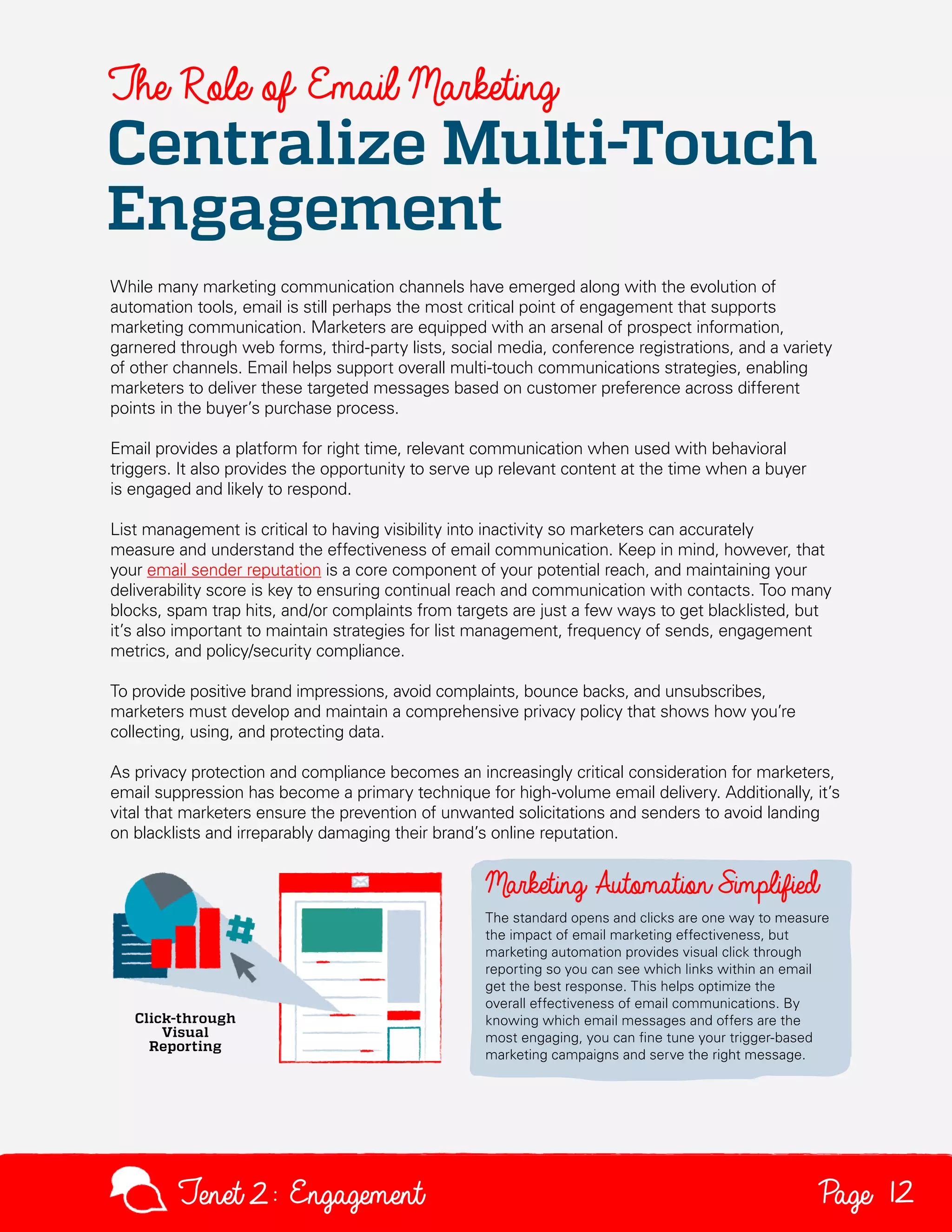 The Role of Email Marketing

Centralize Multi-Touch
Engagement
While many marketing communication channels have emerged along with the evolution of
automation tools, email is still perhaps the most critical point of engagement that supports
marketing communication. Marketers are equipped with an arsenal of prospect information,
garnered through web forms, third-party lists, social media, conference registrations, and a variety
of other channels. Email helps support overall multi-touch communications strategies, enabling
marketers to deliver these targeted messages based on customer preference across different
points in the buyer’s purchase process.
Email provides a platform for right time, relevant communication when used with behavioral
triggers. It also provides the opportunity to serve up relevant content at the time when a buyer
is engaged and likely to respond.
List management is critical to having visibility into inactivity so marketers can accurately
measure and understand the effectiveness of email communication. Keep in mind, however, that
your email sender reputation is a core component of your potential reach, and maintaining your
deliverability score is key to ensuring continual reach and communication with contacts. Too many
blocks, spam trap hits, and/or complaints from targets are just a few ways to get blacklisted, but
it’s also important to maintain strategies for list management, frequency of sends, engagement
metrics, and policy/security compliance.
To provide positive brand impressions, avoid complaints, bounce backs, and unsubscribes,
marketers must develop and maintain a comprehensive privacy policy that shows how you’re
collecting, using, and protecting data.
As privacy protection and compliance becomes an increasingly critical consideration for marketers,
email suppression has become a primary technique for high-volume email delivery. Additionally, it’s
vital that marketers ensure the prevention of unwanted solicitations and senders to avoid landing
on blacklists and irreparably damaging their brand’s online reputation.

The standard opens and clicks are one way to measure
the impact of email marketing effectiveness, but
marketing automation provides visual click through
reporting so you can see which links within an email
get the best response. This helps optimize the
overall effectiveness of email communications. By
knowing which email messages and offers are the
most engaging, you can fine tune your trigger-based
marketing campaigns and serve the right message.

Tenet2: Engagement

Page 12

 