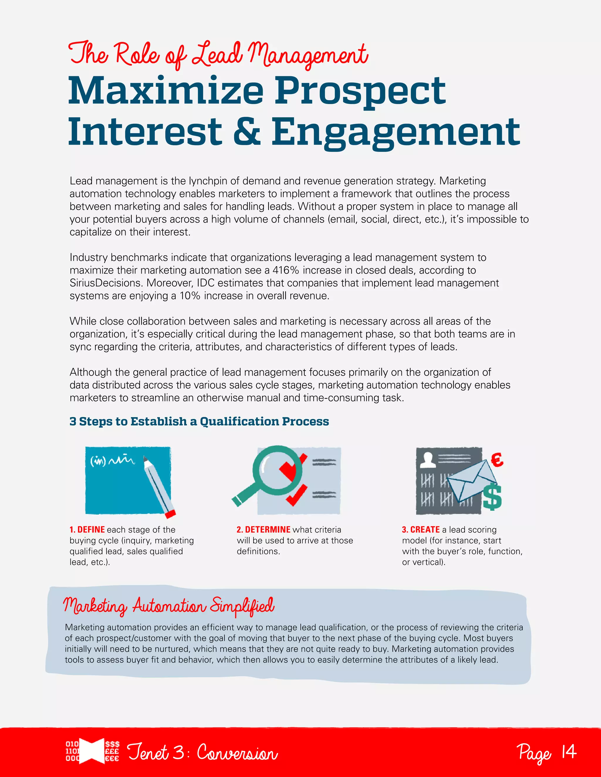 The Role of Lead Management

Maximize Prospect
Interest & Engagement
Lead management is the lynchpin of demand and revenue generation strategy. Marketing
automation technology enables marketers to implement a framework that outlines the process
between marketing and sales for handling leads. Without a proper system in place to manage all
your potential buyers across a high volume of channels (email, social, direct, etc.), it’s impossible to
capitalize on their interest.
Industry benchmarks indicate that organizations leveraging a lead management system to
maximize their marketing automation see a 416% increase in closed deals, according to
SiriusDecisions. Moreover, IDC estimates that companies that implement lead management
systems are enjoying a 10% increase in overall revenue.
While close collaboration between sales and marketing is necessary across all areas of the
organization, it’s especially critical during the lead management phase, so that both teams are in
sync regarding the criteria, attributes, and characteristics of different types of leads.
Although the general practice of lead management focuses primarily on the organization of
data distributed across the various sales cycle stages, marketing automation technology enables
marketers to streamline an otherwise manual and time-consuming task.

3 Steps to Establish a Qualification Process

1. DEFINE each stage of the
buying cycle (inquiry, marketing
qualified lead, sales qualified
lead, etc.).

2. DETERMINE what criteria
will be used to arrive at those
definitions.

3. CREATE a lead scoring
model (for instance, start
with the buyer’s role, function,
or vertical).

Marketing automation provides an efficient way to manage lead qualification, or the process of reviewing the criteria
of each prospect/customer with the goal of moving that buyer to the next phase of the buying cycle. Most buyers
initially will need to be nurtured, which means that they are not quite ready to buy. Marketing automation provides
tools to assess buyer fit and behavior, which then allows you to easily determine the attributes of a likely lead.

Tenet3: Conversion

Page 14

 