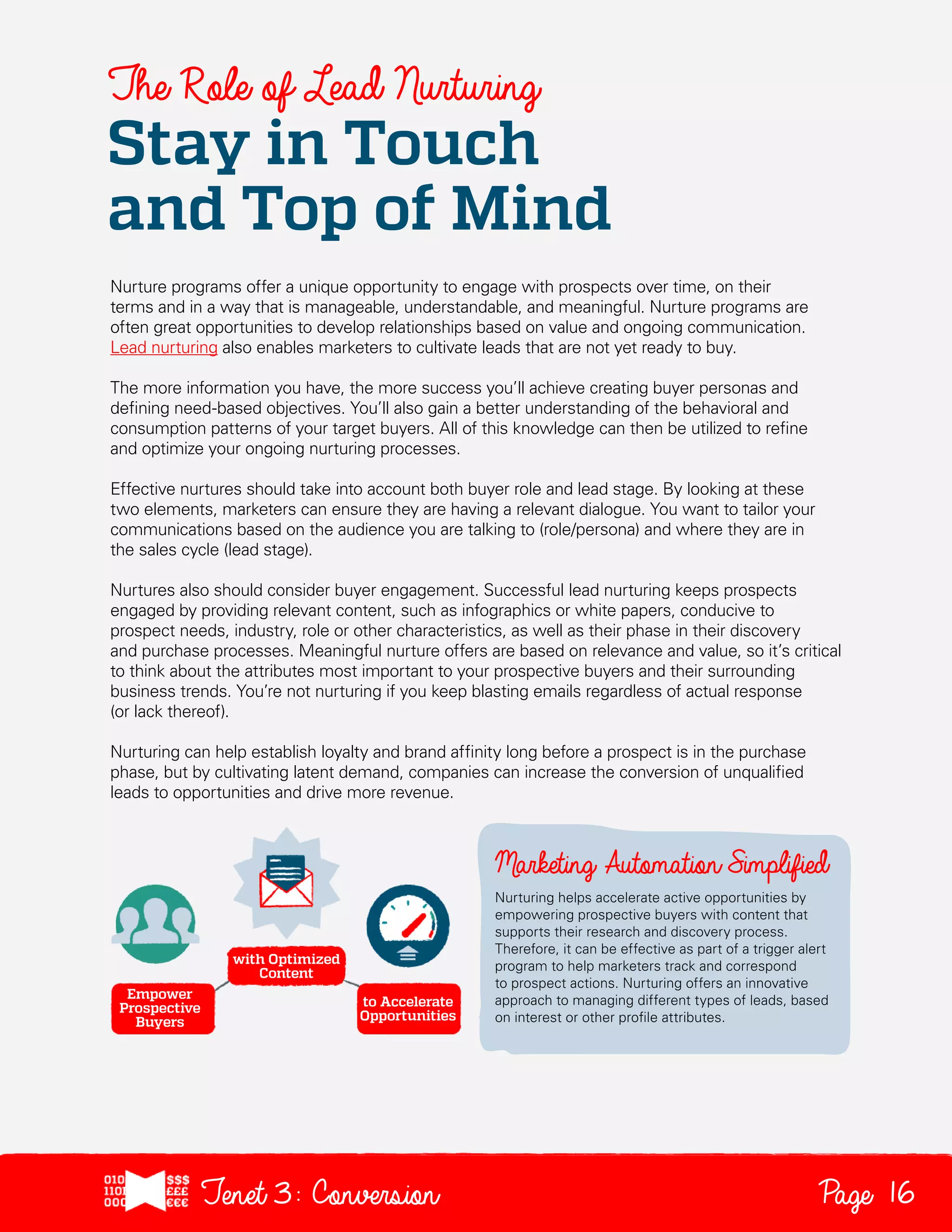 The Role of Lead Nurturing

Stay in Touch
and Top of Mind
Nurture programs offer a unique opportunity to engage with prospects over time, on their
terms and in a way that is manageable, understandable, and meaningful. Nurture programs are
often great opportunities to develop relationships based on value and ongoing communication.
Lead nurturing also enables marketers to cultivate leads that are not yet ready to buy.
The more information you have, the more success you’ll achieve creating buyer personas and
defining need-based objectives. You’ll also gain a better understanding of the behavioral and
consumption patterns of your target buyers. All of this knowledge can then be utilized to refine
and optimize your ongoing nurturing processes.
Effective nurtures should take into account both buyer role and lead stage. By looking at these
two elements, marketers can ensure they are having a relevant dialogue. You want to tailor your
communications based on the audience you are talking to (role/persona) and where they are in
the sales cycle (lead stage).
Nurtures also should consider buyer engagement. Successful lead nurturing keeps prospects
engaged by providing relevant content, such as infographics or white papers, conducive to
prospect needs, industry, role or other characteristics, as well as their phase in their discovery
and purchase processes. Meaningful nurture offers are based on relevance and value, so it’s critical
to think about the attributes most important to your prospective buyers and their surrounding
business trends. You’re not nurturing if you keep blasting emails regardless of actual response
(or lack thereof).
Nurturing can help establish loyalty and brand affinity long before a prospect is in the purchase
phase, but by cultivating latent demand, companies can increase the conversion of unqualified
leads to opportunities and drive more revenue.

Nurturing helps accelerate active opportunities by
empowering prospective buyers with content that
supports their research and discovery process.
Therefore, it can be effective as part of a trigger alert
program to help marketers track and correspond
to prospect actions. Nurturing offers an innovative
approach to managing different types of leads, based
on interest or other profile attributes.

Tenet3: Conversion

Page 16

 