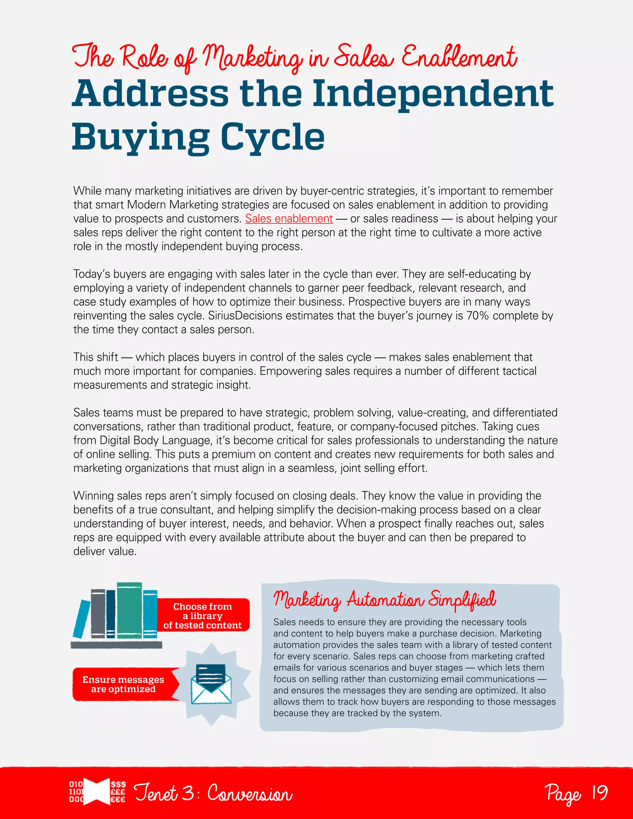 The Role of Marketing in Sales Enablement

Address the Independent
Buying Cycle
While many marketing initiatives are driven by buyer-centric strategies, it’s important to remember
that smart Modern Marketing strategies are focused on sales enablement in addition to providing
value to prospects and customers. Sales enablement — or sales readiness — is about helping your
sales reps deliver the right content to the right person at the right time to cultivate a more active
role in the mostly independent buying process.
Today’s buyers are engaging with sales later in the cycle than ever. They are self-educating by
employing a variety of independent channels to garner peer feedback, relevant research, and
case study examples of how to optimize their business. Prospective buyers are in many ways
reinventing the sales cycle. SiriusDecisions estimates that the buyer’s journey is 70% complete by
the time they contact a sales person.
This shift — which places buyers in control of the sales cycle — makes sales enablement that
much more important for companies. Empowering sales requires a number of different tactical
measurements and strategic insight.
Sales teams must be prepared to have strategic, problem solving, value-creating, and differentiated
conversations, rather than traditional product, feature, or company-focused pitches. Taking cues
from Digital Body Language, it’s become critical for sales professionals to understanding the nature
of online selling. This puts a premium on content and creates new requirements for both sales and
marketing organizations that must align in a seamless, joint selling effort.
Winning sales reps aren’t simply focused on closing deals. They know the value in providing the
benefits of a true consultant, and helping simplify the decision-making process based on a clear
understanding of buyer interest, needs, and behavior. When a prospect finally reaches out, sales
reps are equipped with every available attribute about the buyer and can then be prepared to
deliver value.

Sales needs to ensure they are providing the necessary tools
and content to help buyers make a purchase decision. Marketing
automation provides the sales team with a library of tested content
for every scenario. Sales reps can choose from marketing crafted
emails for various scenarios and buyer stages — which lets them
focus on selling rather than customizing email communications —
and ensures the messages they are sending are optimized. It also
allows them to track how buyers are responding to those messages
because they are tracked by the system.

Tenet3: Conversion

Page 19

 