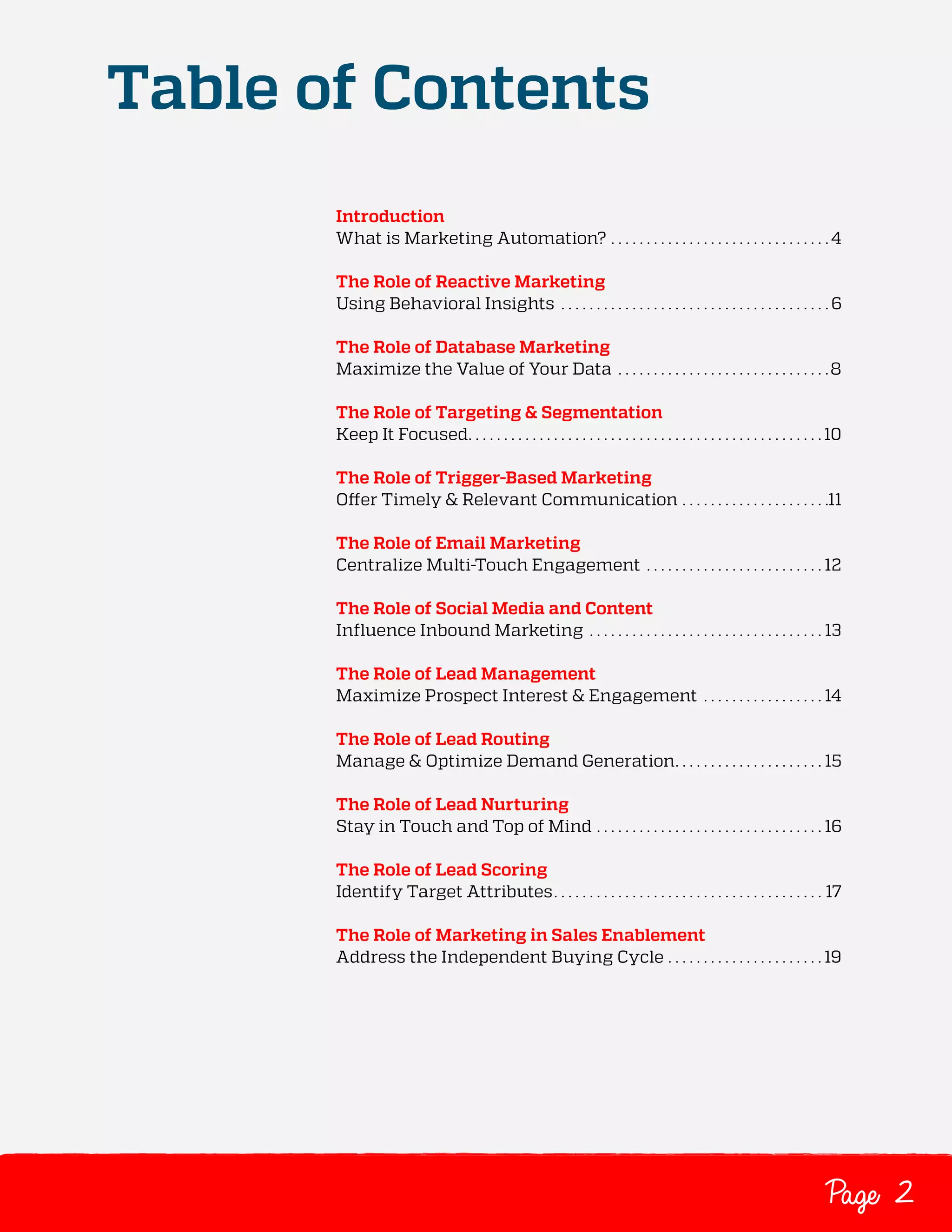 Table of Contents
Introduction
What is Marketing Automation? .  .  .  .  .  .  .  .  .  .  .  .  .  .  .  .  .  .  .  .  .  .  .  .  .  .  .  .  .  .  . 4
The Role of Reactive Marketing
Using Behavioral Insights .  .  .  .  .  .  .  .  .  .  .  .  .  .  .  .  .  .  .  .  .  .  .  .  .  .  .  .  .  .  .  .  .  .  .  .  .  . 6
The Role of Database Marketing
Maximize the Value of Your Data .  .  .  .  .  .  .  .  .  .  .  .  .  .  .  .  .  .  .  .  .  .  .  .  .  .  .  .  .  . 8
The Role of Targeting & Segmentation
Keep It Focused .  .  .  .  .  .  .  .  .  .  .  .  .  .  .  .  .  .  .  .  .  .  .  .  .  .  .  .  .  .  .  .  .  .  .  .  .  .  .  .  .  .  .  .  .  .  .  .  . 10
The Role of Trigger-Based Marketing
Offer Timely & Relevant Communication .  .  .  .  .  .  .  .  .  .  .  .  .  .  .  .  .  .  .  .  . 11
The Role of Email Marketing
Centralize Multi-Touch Engagement .  .  .  .  .  .  .  .  .  .  .  .  .  .  .  .  .  .  .  .  .  .  .  .  . 12
The Role of Social Media and Content
Influence Inbound Marketing .  .  .  .  .  .  .  .  .  .  .  .  .  .  .  .  .  .  .  .  .  .  .  .  .  .  .  .  .  .  .  .  . 13
The Role of Lead Management
Maximize Prospect Interest & Engagement .  .  .  .  .  .  .  .  .  .  .  .  .  .  .  .  . 14
The Role of Lead Routing
Manage & Optimize Demand Generation .  .  .  .  .  .  .  .  .  .  .  .  .  .  .  .  .  .  .  . 15
The Role of Lead Nurturing
Stay in Touch and Top of Mind .  .  .  .  .  .  .  .  .  .  .  .  .  .  .  .  .  .  .  .  .  .  .  .  .  .  .  .  .  .  .  . 16
The Role of Lead Scoring
Identify Target Attributes .  .  .  .  .  .  .  .  .  .  .  .  .  .  .  .  .  .  .  .  .  .  .  .  .  .  .  .  .  .  .  .  .  .  .  .  .  . 17
The Role of Marketing in Sales Enablement
Address the Independent Buying Cycle .  .  .  .  .  .  .  .  .  .  .  .  .  .  .  .  .  .  .  .  .  . 19

Page 2

 