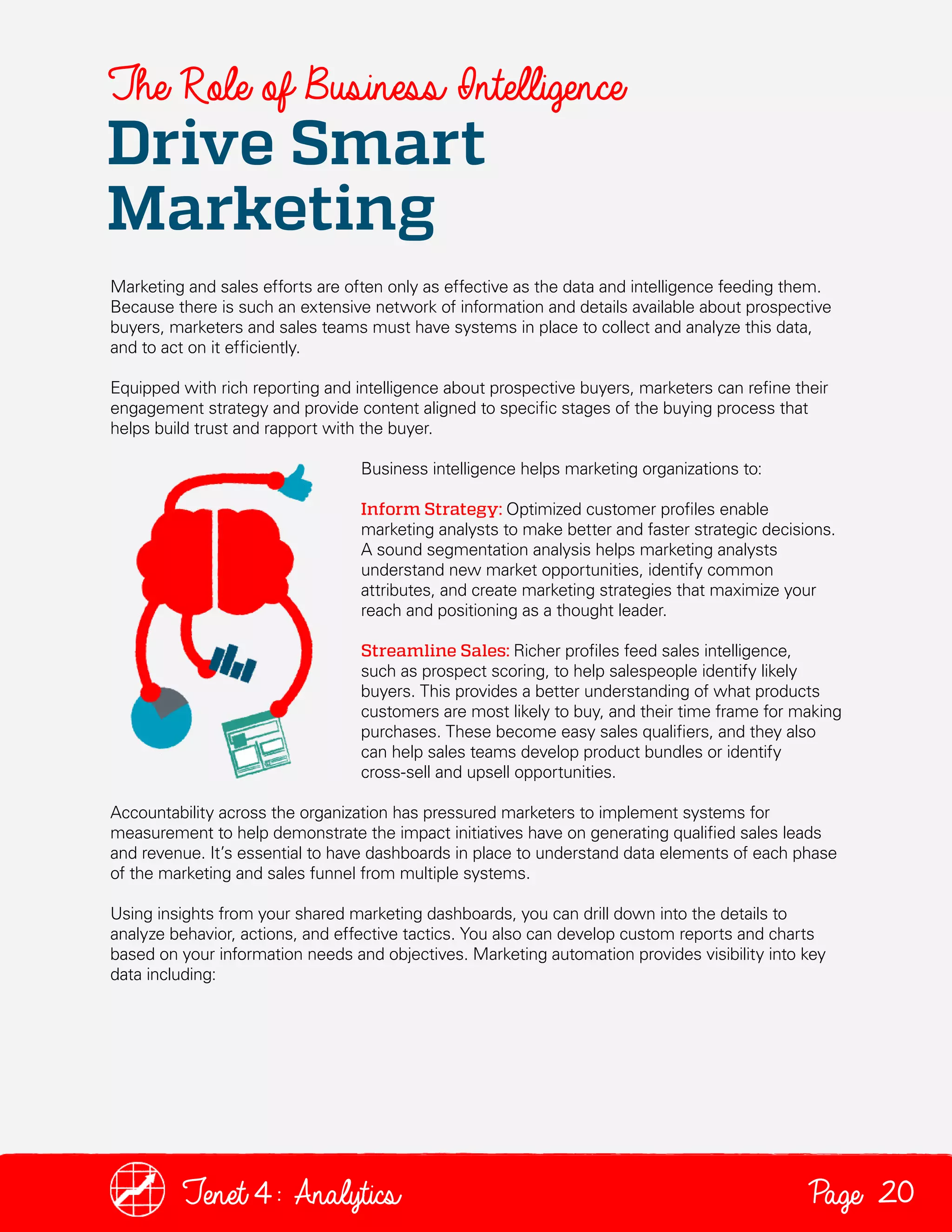 The Role of Business Intelligence

Drive Smart
Marketing

Marketing and sales efforts are often only as effective as the data and intelligence feeding them.
Because there is such an extensive network of information and details available about prospective
buyers, marketers and sales teams must have systems in place to collect and analyze this data,
and to act on it efficiently.
Equipped with rich reporting and intelligence about prospective buyers, marketers can refine their
engagement strategy and provide content aligned to specific stages of the buying process that
helps build trust and rapport with the buyer.
Business intelligence helps marketing organizations to:
Inform Strategy: Optimized customer profiles enable
marketing analysts to make better and faster strategic decisions.
A sound segmentation analysis helps marketing analysts
understand new market opportunities, identify common
attributes, and create marketing strategies that maximize your
reach and positioning as a thought leader.
Streamline Sales: Richer profiles feed sales intelligence,
such as prospect scoring, to help salespeople identify likely
buyers. This provides a better understanding of what products
customers are most likely to buy, and their time frame for making
purchases. These become easy sales qualifiers, and they also
can help sales teams develop product bundles or identify
cross-sell and upsell opportunities.
Accountability across the organization has pressured marketers to implement systems for
measurement to help demonstrate the impact initiatives have on generating qualified sales leads
and revenue. It’s essential to have dashboards in place to understand data elements of each phase
of the marketing and sales funnel from multiple systems.
Using insights from your shared marketing dashboards, you can drill down into the details to
analyze behavior, actions, and effective tactics. You also can develop custom reports and charts
based on your information needs and objectives. Marketing automation provides visibility into key
data including:

Tenet4: Analytics

Page 20

 