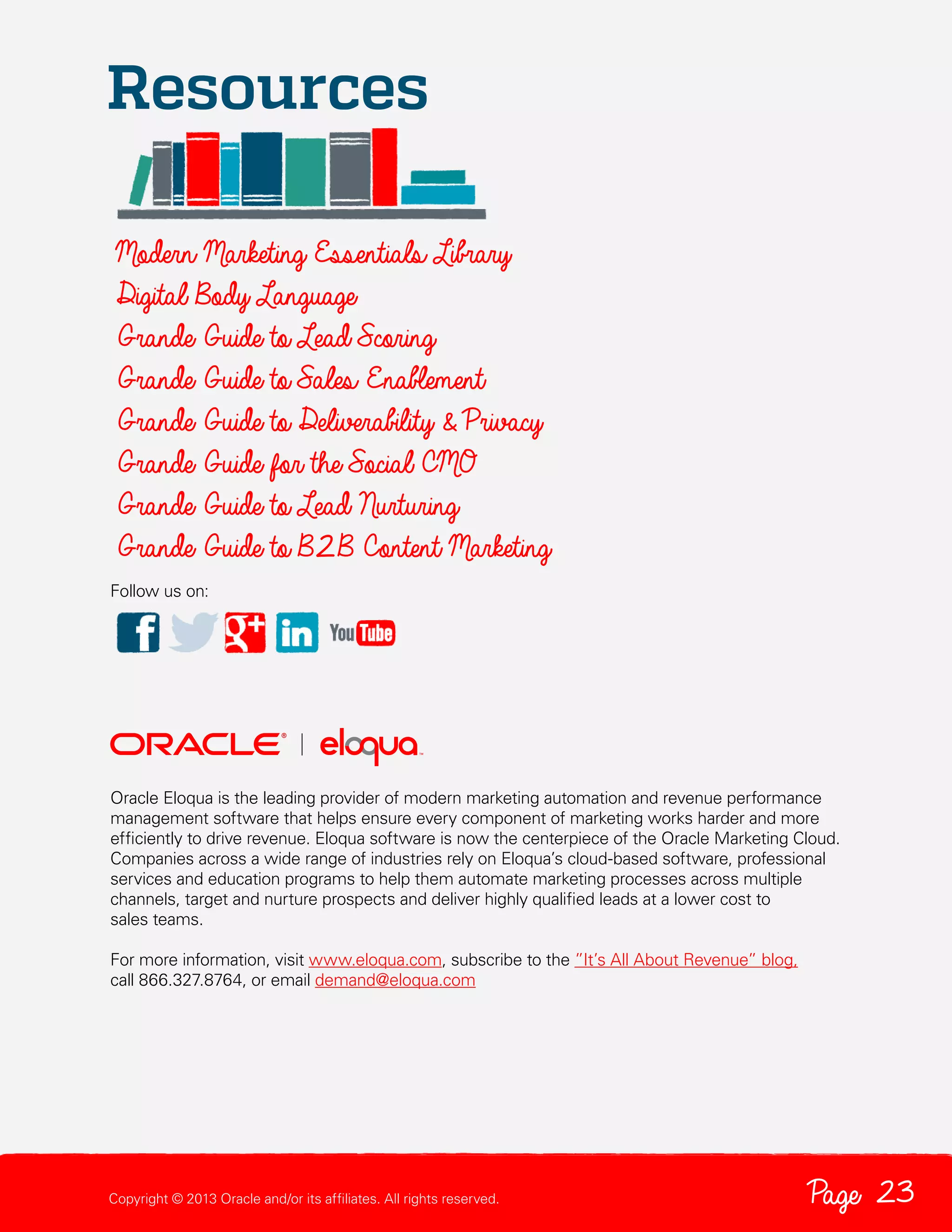 Resources
Modern Marketing Essentials Library
Digital Body Language
Grande Guide to Lead Scoring
Grande Guide to Sales Enablement
Grande Guide to Deliverability & Privacy
Grande Guide for the Social CMO
Grande Guide to Lead Nurturing
Grande Guide to B2 B Content Marketing
Follow us on:

Oracle Eloqua is the leading provider of modern marketing automation and revenue performance
management software that helps ensure every component of marketing works harder and more
efficiently to drive revenue. Eloqua software is now the centerpiece of the Oracle Marketing Cloud.
Companies across a wide range of industries rely on Eloqua’s cloud-based software, professional
services and education programs to help them automate marketing processes across multiple
channels, target and nurture prospects and deliver highly qualified leads at a lower cost to
sales teams.
For more information, visit www.eloqua.com, subscribe to the ”It’s All About Revenue” blog,
call 866.327.8764, or email demand@eloqua.com

Copyright © 2013 Oracle and/or its affiliates. All rights reserved.

Page 23

 