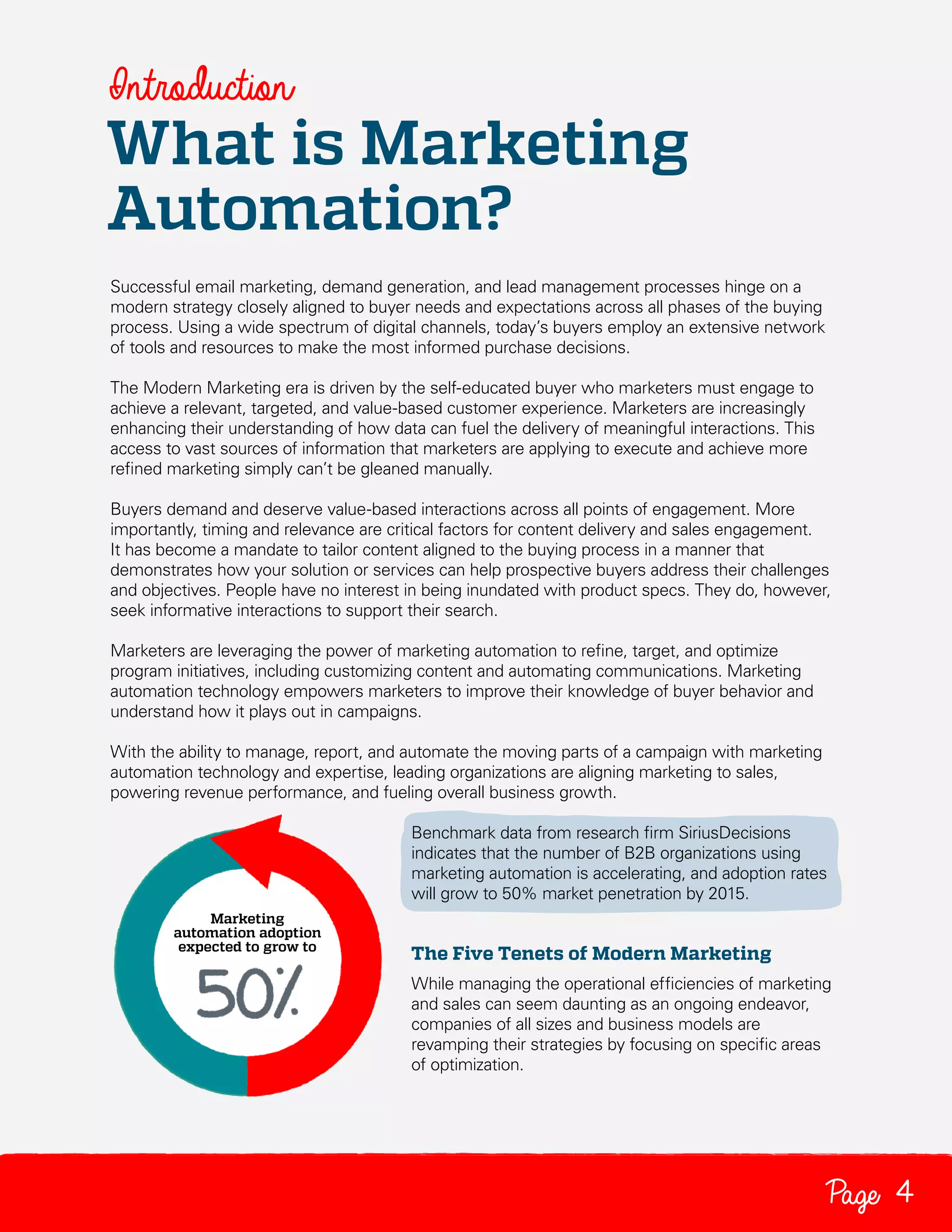 Introduction

What is Marketing
Automation?
Successful email marketing, demand generation, and lead management processes hinge on a
modern strategy closely aligned to buyer needs and expectations across all phases of the buying
process. Using a wide spectrum of digital channels, today’s buyers employ an extensive network
of tools and resources to make the most informed purchase decisions.
The Modern Marketing era is driven by the self-educated buyer who marketers must engage to
achieve a relevant, targeted, and value-based customer experience. Marketers are increasingly
enhancing their understanding of how data can fuel the delivery of meaningful interactions. This
access to vast sources of information that marketers are applying to execute and achieve more
refined marketing simply can’t be gleaned manually.
Buyers demand and deserve value-based interactions across all points of engagement. More
importantly, timing and relevance are critical factors for content delivery and sales engagement.
It has become a mandate to tailor content aligned to the buying process in a manner that
demonstrates how your solution or services can help prospective buyers address their challenges
and objectives. People have no interest in being inundated with product specs. They do, however,
seek informative interactions to support their search.
Marketers are leveraging the power of marketing automation to refine, target, and optimize
program initiatives, including customizing content and automating communications. Marketing
automation technology empowers marketers to improve their knowledge of buyer behavior and
understand how it plays out in campaigns.
With the ability to manage, report, and automate the moving parts of a campaign with marketing
automation technology and expertise, leading organizations are aligning marketing to sales,
powering revenue performance, and fueling overall business growth.
Benchmark data from research firm SiriusDecisions
indicates that the number of B2B organizations using
marketing automation is accelerating, and adoption rates
will grow to 50% market penetration by 2015.

The Five Tenets of Modern Marketing
While managing the operational efficiencies of marketing
and sales can seem daunting as an ongoing endeavor,
companies of all sizes and business models are
revamping their strategies by focusing on specific areas
of optimization.

Page 4

 